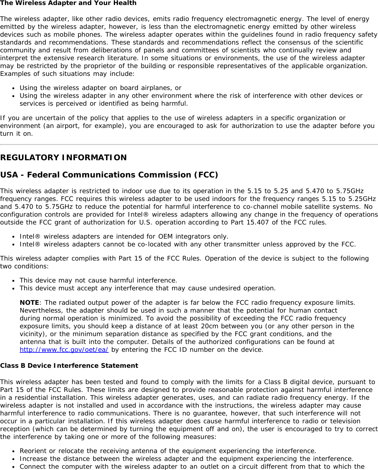 The Wireless Adapter and Your HealthThe wireless adapter, like other radio devices, emits radio frequency electromagnetic energy. The level of energyemitted by the wireless adapter, however, is less than the electromagnetic energy emitted by other wirelessdevices such as mobile phones. The wireless adapter operates within the guidelines found in radio frequency safetystandards and recommendations. These standards and recommendations reflect the consensus of the scientificcommunity and result from deliberations of panels and committees of scientists who continually review andinterpret the extensive research literature. In some situations or environments, the use of the wireless adaptermay be restricted by the proprietor of the building or responsible representatives of the applicable organization.Examples of such situations may include:Using the wireless adapter on board airplanes, orUsing the wireless adapter in any other environment where the risk of interference with other devices orservices is perceived or identified as being harmful.If you are uncertain of the policy that applies to the use of wireless adapters in a specific organization orenvironment (an airport, for example), you are encouraged to ask for authorization to use the adapter before youturn it on.REGULATORY INFORMATIONUSA - Federal Communications Commission (FCC)This wireless adapter is restricted to indoor use due to its operation in the 5.15 to 5.25 and 5.470 to 5.75GHzfrequency ranges. FCC requires this wireless adapter to be used indoors for the frequency ranges 5.15 to 5.25GHzand 5.470 to 5.75GHz to reduce the potential for harmful interference to co-channel mobile satellite systems. Noconfiguration controls are provided for Intel® wireless adapters allowing any change in the frequency of operationsoutside the FCC grant of authorization for U.S. operation according to Part 15.407 of the FCC rules.Intel® wireless adapters are intended for OEM integrators only.Intel® wireless adapters cannot be co-located with any other transmitter unless approved by the FCC.This wireless adapter complies with Part 15 of the FCC Rules. Operation of the device is subject to the followingtwo conditions:This device may not cause harmful interference.This device must accept any interference that may cause undesired operation.NOTE: The radiated output power of the adapter is far below the FCC radio frequency exposure limits.Nevertheless, the adapter should be used in such a manner that the potential for human contactduring normal operation is minimized. To avoid the possibility of exceeding the FCC radio frequencyexposure limits, you should keep a distance of at least 20cm between you (or any other person in thevicinity), or the minimum separation distance as specified by the FCC grant conditions, and theantenna that is built into the computer. Details of the authorized configurations can be found athttp://www.fcc.gov/oet/ea/ by entering the FCC ID number on the device.Class B Device Interference StatementThis wireless adapter has been tested and found to comply with the limits for a Class B digital device, pursuant toPart 15 of the FCC Rules. These limits are designed to provide reasonable protection against harmful interferencein a residential installation. This wireless adapter generates, uses, and can radiate radio frequency energy. If thewireless adapter is not installed and used in accordance with the instructions, the wireless adapter may causeharmful interference to radio communications. There is no guarantee, however, that such interference will notoccur in a particular installation. If this wireless adapter does cause harmful interference to radio or televisionreception (which can be determined by turning the equipment off and on), the user is encouraged to try to correctthe interference by taking one or more of the following measures:Reorient or relocate the receiving antenna of the equipment experiencing the interference.Increase the distance between the wireless adapter and the equipment experiencing the interference.Connect the computer with the wireless adapter to an outlet on a circuit different from that to which the