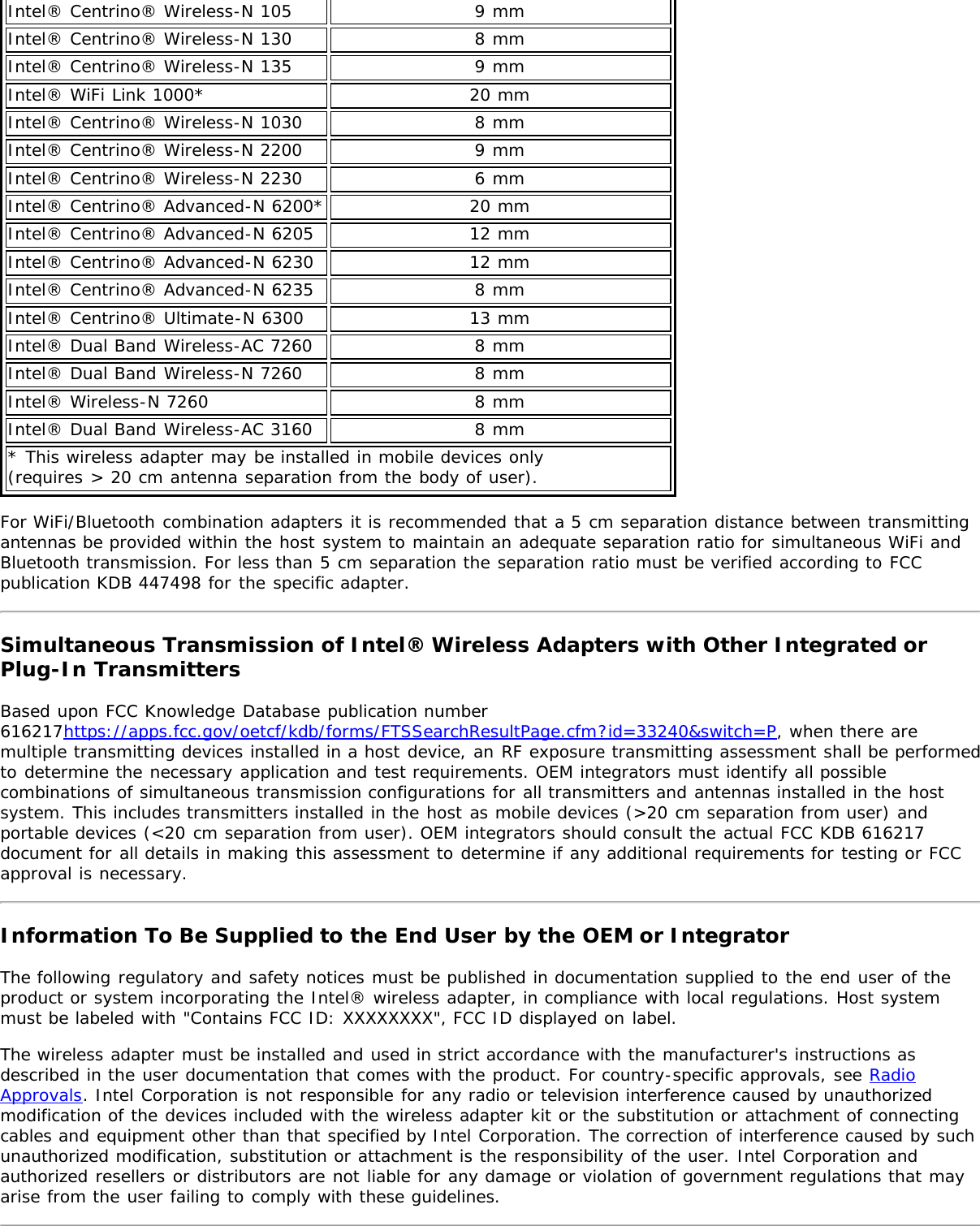 Intel® Centrino® Wireless-N 105 9 mmIntel® Centrino® Wireless-N 130 8 mmIntel® Centrino® Wireless-N 135 9 mmIntel® WiFi Link 1000* 20 mmIntel® Centrino® Wireless-N 1030 8 mmIntel® Centrino® Wireless-N 2200 9 mmIntel® Centrino® Wireless-N 2230 6 mmIntel® Centrino® Advanced-N 6200* 20 mmIntel® Centrino® Advanced-N 6205 12 mmIntel® Centrino® Advanced-N 6230 12 mmIntel® Centrino® Advanced-N 6235 8 mmIntel® Centrino® Ultimate-N 6300 13 mmIntel® Dual Band Wireless-AC 7260 8 mmIntel® Dual Band Wireless-N 7260 8 mmIntel® Wireless-N 7260 8 mmIntel® Dual Band Wireless-AC 3160 8 mm* This wireless adapter may be installed in mobile devices only (requires &gt; 20 cm antenna separation from the body of user).For WiFi/Bluetooth combination adapters it is recommended that a 5 cm separation distance between transmittingantennas be provided within the host system to maintain an adequate separation ratio for simultaneous WiFi andBluetooth transmission. For less than 5 cm separation the separation ratio must be verified according to FCCpublication KDB 447498 for the specific adapter.Simultaneous Transmission of Intel® Wireless Adapters with Other Integrated orPlug-In TransmittersBased upon FCC Knowledge Database publication number616217https://apps.fcc.gov/oetcf/kdb/forms/FTSSearchResultPage.cfm?id=33240&amp;switch=P, when there aremultiple transmitting devices installed in a host device, an RF exposure transmitting assessment shall be performedto determine the necessary application and test requirements. OEM integrators must identify all possiblecombinations of simultaneous transmission configurations for all transmitters and antennas installed in the hostsystem. This includes transmitters installed in the host as mobile devices (&gt;20 cm separation from user) andportable devices (&lt;20 cm separation from user). OEM integrators should consult the actual FCC KDB 616217document for all details in making this assessment to determine if any additional requirements for testing or FCCapproval is necessary.Information To Be Supplied to the End User by the OEM or IntegratorThe following regulatory and safety notices must be published in documentation supplied to the end user of theproduct or system incorporating the Intel® wireless adapter, in compliance with local regulations. Host systemmust be labeled with &quot;Contains FCC ID: XXXXXXXX&quot;, FCC ID displayed on label.The wireless adapter must be installed and used in strict accordance with the manufacturer&apos;s instructions asdescribed in the user documentation that comes with the product. For country-specific approvals, see RadioApprovals. Intel Corporation is not responsible for any radio or television interference caused by unauthorizedmodification of the devices included with the wireless adapter kit or the substitution or attachment of connectingcables and equipment other than that specified by Intel Corporation. The correction of interference caused by suchunauthorized modification, substitution or attachment is the responsibility of the user. Intel Corporation andauthorized resellers or distributors are not liable for any damage or violation of government regulations that mayarise from the user failing to comply with these guidelines.
