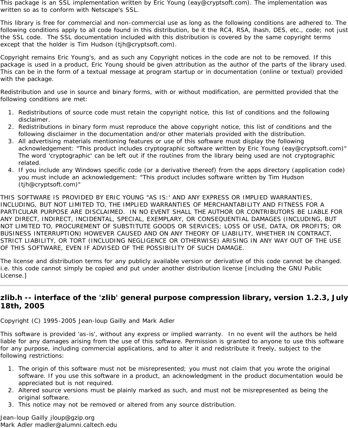 This package is an SSL implementation written by Eric Young (eay@cryptsoft.com). The implementation waswritten so as to conform with Netscape&apos;s SSL.This library is free for commercial and non-commercial use as long as the following conditions are adhered to. Thefollowing conditions apply to all code found in this distribution, be it the RC4, RSA, lhash, DES, etc., code; not justthe SSL code.  The SSL documentation included with this distribution is covered by the same copyright termsexcept that the holder is Tim Hudson (tjh@cryptsoft.com).Copyright remains Eric Young&apos;s, and as such any Copyright notices in the code are not to be removed. If thispackage is used in a product, Eric Young should be given attribution as the author of the parts of the library used.This can be in the form of a textual message at program startup or in documentation (online or textual) providedwith the package.Redistribution and use in source and binary forms, with or without modification, are permitted provided that thefollowing conditions are met:1.  Redistributions of source code must retain the copyright notice, this list of conditions and the followingdisclaimer.2.  Redistributions in binary form must reproduce the above copyright notice, this list of conditions and thefollowing disclaimer in the documentation and/or other materials provided with the distribution.3.  All advertising materials mentioning features or use of this software must display the followingacknowledgement: &quot;This product includes cryptographic software written by Eric Young (eay@cryptsoft.com)&quot;The word &apos;cryptographic&apos; can be left out if the routines from the library being used are not cryptographicrelated.4.  If you include any Windows specific code (or a derivative thereof) from the apps directory (application code)you must include an acknowledgement: &quot;This product includes software written by Tim Hudson(tjh@cryptsoft.com)&quot;THIS SOFTWARE IS PROVIDED BY ERIC YOUNG &quot;AS IS:&apos; AND ANY EXPRESS OR IMPLIED WARRANTIES,INCLUDING, BUT NOT LIMITED TO, THE IMPLIED WARRANTIES OF MERCHANTABILITY AND FITNESS FOR APARTICULAR PURPOSE ARE DISCLAIMED.  IN NO EVENT SHALL THE AUTHOR OR CONTRIBUTORS BE LIABLE FORANY DIRECT, INDIRECT, INCIDENTAL, SPECIAL, EXEMPLARY, OR CONSEQUENTIAL DAMAGES (INCLUDING, BUTNOT LIMITED TO, PROCUREMENT OF SUBSTITUTE GOODS OR SERVICES; LOSS OF USE, DATA, OR PROFITS; ORBUSINESS INTERRUPTION) HOWEVER CAUSED AND ON ANY THEORY OF LIABILITY, WHETHER IN CONTRACT,STRICT LIABILITY, OR TORT (INCLUDING NEGLIGENCE OR OTHERWISE) ARISING IN ANY WAY OUT OF THE USEOF THIS SOFTWARE, EVEN IF ADVISED OF THE POSSIBILITY OF SUCH DAMAGE.The license and distribution terms for any publicly available version or derivative of this code cannot be changed. i.e. this code cannot simply be copied and put under another distribution license [including the GNU PublicLicense.]zlib.h -- interface of the &apos;zlib&apos; general purpose compression library, version 1.2.3, July18th, 2005Copyright (C) 1995-2005 Jean-loup Gailly and Mark AdlerThis software is provided &apos;as-is&apos;, without any express or implied warranty.  In no event will the authors be heldliable for any damages arising from the use of this software. Permission is granted to anyone to use this softwarefor any purpose, including commercial applications, and to alter it and redistribute it freely, subject to thefollowing restrictions:1.  The origin of this software must not be misrepresented; you must not claim that you wrote the originalsoftware. If you use this software in a product, an acknowledgment in the product documentation would beappreciated but is not required.2.  Altered source versions must be plainly marked as such, and must not be misrepresented as being theoriginal software.3.  This notice may not be removed or altered from any source distribution.Jean-loup Gailly jloup@gzip.orgMark Adler madler@alumni.caltech.edu