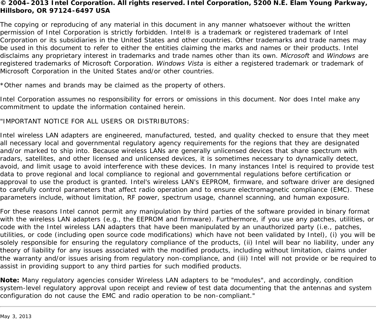 © 2004–2013 Intel Corporation. All rights reserved. Intel Corporation, 5200 N.E. Elam Young Parkway,Hillsboro, OR 97124-6497 USAThe copying or reproducing of any material in this document in any manner whatsoever without the writtenpermission of Intel Corporation is strictly forbidden. Intel® is a trademark or registered trademark of IntelCorporation or its subsidiaries in the United States and other countries. Other trademarks and trade names maybe used in this document to refer to either the entities claiming the marks and names or their products. Inteldisclaims any proprietary interest in trademarks and trade names other than its own. Microsoft and Windows areregistered trademarks of Microsoft Corporation. Windows Vista is either a registered trademark or trademark ofMicrosoft Corporation in the United States and/or other countries.*Other names and brands may be claimed as the property of others.Intel Corporation assumes no responsibility for errors or omissions in this document. Nor does Intel make anycommitment to update the information contained herein.&quot;IMPORTANT NOTICE FOR ALL USERS OR DISTRIBUTORS:Intel wireless LAN adapters are engineered, manufactured, tested, and quality checked to ensure that they meetall necessary local and governmental regulatory agency requirements for the regions that they are designatedand/or marked to ship into. Because wireless LANs are generally unlicensed devices that share spectrum withradars, satellites, and other licensed and unlicensed devices, it is sometimes necessary to dynamically detect,avoid, and limit usage to avoid interference with these devices. In many instances Intel is required to provide testdata to prove regional and local compliance to regional and governmental regulations before certification orapproval to use the product is granted. Intel&apos;s wireless LAN&apos;s EEPROM, firmware, and software driver are designedto carefully control parameters that affect radio operation and to ensure electromagnetic compliance (EMC). Theseparameters include, without limitation, RF power, spectrum usage, channel scanning, and human exposure.For these reasons Intel cannot permit any manipulation by third parties of the software provided in binary formatwith the wireless LAN adapters (e.g., the EEPROM and firmware). Furthermore, if you use any patches, utilities, orcode with the Intel wireless LAN adapters that have been manipulated by an unauthorized party (i.e., patches,utilities, or code (including open source code modifications) which have not been validated by Intel), (i) you will besolely responsible for ensuring the regulatory compliance of the products, (ii) Intel will bear no liability, under anytheory of liability for any issues associated with the modified products, including without limitation, claims underthe warranty and/or issues arising from regulatory non-compliance, and (iii) Intel will not provide or be required toassist in providing support to any third parties for such modified products.Note: Many regulatory agencies consider Wireless LAN adapters to be &quot;modules&quot;, and accordingly, conditionsystem-level regulatory approval upon receipt and review of test data documenting that the antennas and systemconfiguration do not cause the EMC and radio operation to be non-compliant.&quot;May 3, 2013