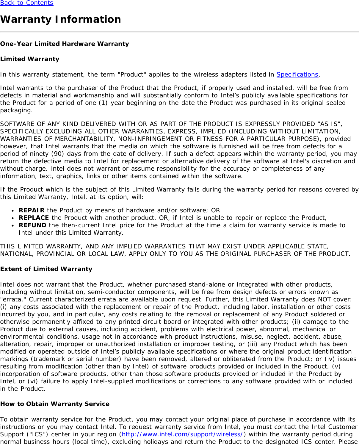 Back to ContentsWarranty InformationOne-Year Limited Hardware WarrantyLimited WarrantyIn this warranty statement, the term &quot;Product&quot; applies to the wireless adapters listed in Specifications.Intel warrants to the purchaser of the Product that the Product, if properly used and installed, will be free fromdefects in material and workmanship and will substantially conform to Intel’s publicly available specifications forthe Product for a period of one (1) year beginning on the date the Product was purchased in its original sealedpackaging.SOFTWARE OF ANY KIND DELIVERED WITH OR AS PART OF THE PRODUCT IS EXPRESSLY PROVIDED &quot;AS IS&quot;,SPECIFICALLY EXCLUDING ALL OTHER WARRANTIES, EXPRESS, IMPLIED (INCLUDING WITHOUT LIMITATION,WARRANTIES OF MERCHANTABILITY, NON-INFRINGEMENT OR FITNESS FOR A PARTICULAR PURPOSE), providedhowever, that Intel warrants that the media on which the software is furnished will be free from defects for aperiod of ninety (90) days from the date of delivery. If such a defect appears within the warranty period, you mayreturn the defective media to Intel for replacement or alternative delivery of the software at Intel&apos;s discretion andwithout charge. Intel does not warrant or assume responsibility for the accuracy or completeness of anyinformation, text, graphics, links or other items contained within the software.If the Product which is the subject of this Limited Warranty fails during the warranty period for reasons covered bythis Limited Warranty, Intel, at its option, will:REPAIR the Product by means of hardware and/or software; ORREPLACE the Product with another product, OR, if Intel is unable to repair or replace the Product,REFUND the then-current Intel price for the Product at the time a claim for warranty service is made toIntel under this Limited Warranty.THIS LIMITED WARRANTY, AND ANY IMPLIED WARRANTIES THAT MAY EXIST UNDER APPLICABLE STATE,NATIONAL, PROVINCIAL OR LOCAL LAW, APPLY ONLY TO YOU AS THE ORIGINAL PURCHASER OF THE PRODUCT.Extent of Limited WarrantyIntel does not warrant that the Product, whether purchased stand-alone or integrated with other products,including without limitation, semi-conductor components, will be free from design defects or errors known as&quot;errata.&quot; Current characterized errata are available upon request. Further, this Limited Warranty does NOT cover:(i) any costs associated with the replacement or repair of the Product, including labor, installation or other costsincurred by you, and in particular, any costs relating to the removal or replacement of any Product soldered orotherwise permanently affixed to any printed circuit board or integrated with other products; (ii) damage to theProduct due to external causes, including accident, problems with electrical power, abnormal, mechanical orenvironmental conditions, usage not in accordance with product instructions, misuse, neglect, accident, abuse,alteration, repair, improper or unauthorized installation or improper testing, or (iii) any Product which has beenmodified or operated outside of Intel’s publicly available specifications or where the original product identificationmarkings (trademark or serial number) have been removed, altered or obliterated from the Product; or (iv) issuesresulting from modification (other than by Intel) of software products provided or included in the Product, (v)incorporation of software products, other than those software products provided or included in the Product byIntel, or (vi) failure to apply Intel-supplied modifications or corrections to any software provided with or includedin the Product.How to Obtain Warranty ServiceTo obtain warranty service for the Product, you may contact your original place of purchase in accordance with itsinstructions or you may contact Intel. To request warranty service from Intel, you must contact the Intel CustomerSupport (&quot;ICS&quot;) center in your region (http://www.intel.com/support/wireless/) within the warranty period duringnormal business hours (local time), excluding holidays and return the Product to the designated ICS center. Please