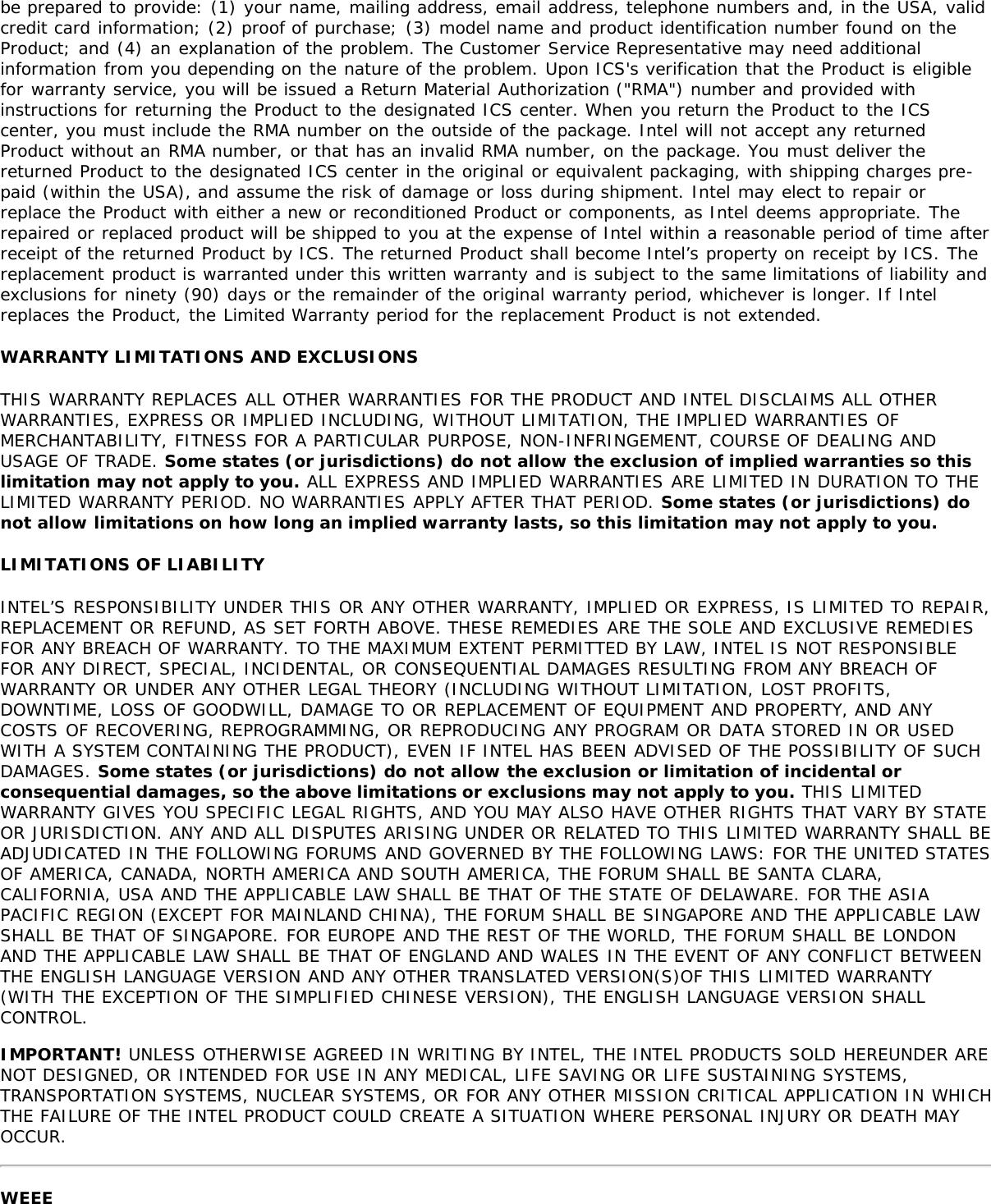 be prepared to provide: (1) your name, mailing address, email address, telephone numbers and, in the USA, validcredit card information; (2) proof of purchase; (3) model name and product identification number found on theProduct; and (4) an explanation of the problem. The Customer Service Representative may need additionalinformation from you depending on the nature of the problem. Upon ICS&apos;s verification that the Product is eligiblefor warranty service, you will be issued a Return Material Authorization (&quot;RMA&quot;) number and provided withinstructions for returning the Product to the designated ICS center. When you return the Product to the ICScenter, you must include the RMA number on the outside of the package. Intel will not accept any returnedProduct without an RMA number, or that has an invalid RMA number, on the package. You must deliver thereturned Product to the designated ICS center in the original or equivalent packaging, with shipping charges pre-paid (within the USA), and assume the risk of damage or loss during shipment. Intel may elect to repair orreplace the Product with either a new or reconditioned Product or components, as Intel deems appropriate. Therepaired or replaced product will be shipped to you at the expense of Intel within a reasonable period of time afterreceipt of the returned Product by ICS. The returned Product shall become Intel’s property on receipt by ICS. Thereplacement product is warranted under this written warranty and is subject to the same limitations of liability andexclusions for ninety (90) days or the remainder of the original warranty period, whichever is longer. If Intelreplaces the Product, the Limited Warranty period for the replacement Product is not extended.WARRANTY LIMITATIONS AND EXCLUSIONSTHIS WARRANTY REPLACES ALL OTHER WARRANTIES FOR THE PRODUCT AND INTEL DISCLAIMS ALL OTHERWARRANTIES, EXPRESS OR IMPLIED INCLUDING, WITHOUT LIMITATION, THE IMPLIED WARRANTIES OFMERCHANTABILITY, FITNESS FOR A PARTICULAR PURPOSE, NON-INFRINGEMENT, COURSE OF DEALING ANDUSAGE OF TRADE. Some states (or jurisdictions) do not allow the exclusion of implied warranties so thislimitation may not apply to you. ALL EXPRESS AND IMPLIED WARRANTIES ARE LIMITED IN DURATION TO THELIMITED WARRANTY PERIOD. NO WARRANTIES APPLY AFTER THAT PERIOD. Some states (or jurisdictions) donot allow limitations on how long an implied warranty lasts, so this limitation may not apply to you.LIMITATIONS OF LIABILITYINTEL’S RESPONSIBILITY UNDER THIS OR ANY OTHER WARRANTY, IMPLIED OR EXPRESS, IS LIMITED TO REPAIR,REPLACEMENT OR REFUND, AS SET FORTH ABOVE. THESE REMEDIES ARE THE SOLE AND EXCLUSIVE REMEDIESFOR ANY BREACH OF WARRANTY. TO THE MAXIMUM EXTENT PERMITTED BY LAW, INTEL IS NOT RESPONSIBLEFOR ANY DIRECT, SPECIAL, INCIDENTAL, OR CONSEQUENTIAL DAMAGES RESULTING FROM ANY BREACH OFWARRANTY OR UNDER ANY OTHER LEGAL THEORY (INCLUDING WITHOUT LIMITATION, LOST PROFITS,DOWNTIME, LOSS OF GOODWILL, DAMAGE TO OR REPLACEMENT OF EQUIPMENT AND PROPERTY, AND ANYCOSTS OF RECOVERING, REPROGRAMMING, OR REPRODUCING ANY PROGRAM OR DATA STORED IN OR USEDWITH A SYSTEM CONTAINING THE PRODUCT), EVEN IF INTEL HAS BEEN ADVISED OF THE POSSIBILITY OF SUCHDAMAGES. Some states (or jurisdictions) do not allow the exclusion or limitation of incidental orconsequential damages, so the above limitations or exclusions may not apply to you. THIS LIMITEDWARRANTY GIVES YOU SPECIFIC LEGAL RIGHTS, AND YOU MAY ALSO HAVE OTHER RIGHTS THAT VARY BY STATEOR JURISDICTION. ANY AND ALL DISPUTES ARISING UNDER OR RELATED TO THIS LIMITED WARRANTY SHALL BEADJUDICATED IN THE FOLLOWING FORUMS AND GOVERNED BY THE FOLLOWING LAWS: FOR THE UNITED STATESOF AMERICA, CANADA, NORTH AMERICA AND SOUTH AMERICA, THE FORUM SHALL BE SANTA CLARA,CALIFORNIA, USA AND THE APPLICABLE LAW SHALL BE THAT OF THE STATE OF DELAWARE. FOR THE ASIAPACIFIC REGION (EXCEPT FOR MAINLAND CHINA), THE FORUM SHALL BE SINGAPORE AND THE APPLICABLE LAWSHALL BE THAT OF SINGAPORE. FOR EUROPE AND THE REST OF THE WORLD, THE FORUM SHALL BE LONDONAND THE APPLICABLE LAW SHALL BE THAT OF ENGLAND AND WALES IN THE EVENT OF ANY CONFLICT BETWEENTHE ENGLISH LANGUAGE VERSION AND ANY OTHER TRANSLATED VERSION(S)OF THIS LIMITED WARRANTY(WITH THE EXCEPTION OF THE SIMPLIFIED CHINESE VERSION), THE ENGLISH LANGUAGE VERSION SHALLCONTROL.IMPORTANT! UNLESS OTHERWISE AGREED IN WRITING BY INTEL, THE INTEL PRODUCTS SOLD HEREUNDER ARENOT DESIGNED, OR INTENDED FOR USE IN ANY MEDICAL, LIFE SAVING OR LIFE SUSTAINING SYSTEMS,TRANSPORTATION SYSTEMS, NUCLEAR SYSTEMS, OR FOR ANY OTHER MISSION CRITICAL APPLICATION IN WHICHTHE FAILURE OF THE INTEL PRODUCT COULD CREATE A SITUATION WHERE PERSONAL INJURY OR DEATH MAYOCCUR.WEEE