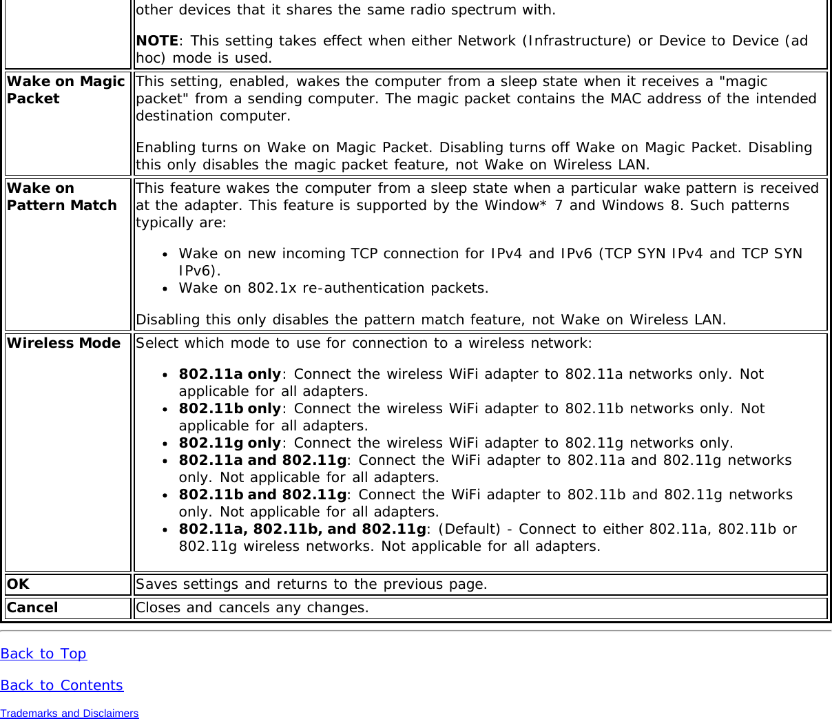 other devices that it shares the same radio spectrum with.NOTE: This setting takes effect when either Network (Infrastructure) or Device to Device (adhoc) mode is used.Wake on MagicPacket This setting, enabled, wakes the computer from a sleep state when it receives a &quot;magicpacket&quot; from a sending computer. The magic packet contains the MAC address of the intendeddestination computer.Enabling turns on Wake on Magic Packet. Disabling turns off Wake on Magic Packet. Disablingthis only disables the magic packet feature, not Wake on Wireless LAN.Wake onPattern Match This feature wakes the computer from a sleep state when a particular wake pattern is receivedat the adapter. This feature is supported by the Window* 7 and Windows 8. Such patternstypically are:Wake on new incoming TCP connection for IPv4 and IPv6 (TCP SYN IPv4 and TCP SYNIPv6).Wake on 802.1x re-authentication packets.Disabling this only disables the pattern match feature, not Wake on Wireless LAN.Wireless Mode Select which mode to use for connection to a wireless network:802.11a only: Connect the wireless WiFi adapter to 802.11a networks only. Notapplicable for all adapters.802.11b only: Connect the wireless WiFi adapter to 802.11b networks only. Notapplicable for all adapters.802.11g only: Connect the wireless WiFi adapter to 802.11g networks only.802.11a and 802.11g: Connect the WiFi adapter to 802.11a and 802.11g networksonly. Not applicable for all adapters.802.11b and 802.11g: Connect the WiFi adapter to 802.11b and 802.11g networksonly. Not applicable for all adapters.802.11a, 802.11b, and 802.11g: (Default) - Connect to either 802.11a, 802.11b or802.11g wireless networks. Not applicable for all adapters.OK Saves settings and returns to the previous page.Cancel Closes and cancels any changes.Back to TopBack to ContentsTrademarks and Disclaimers