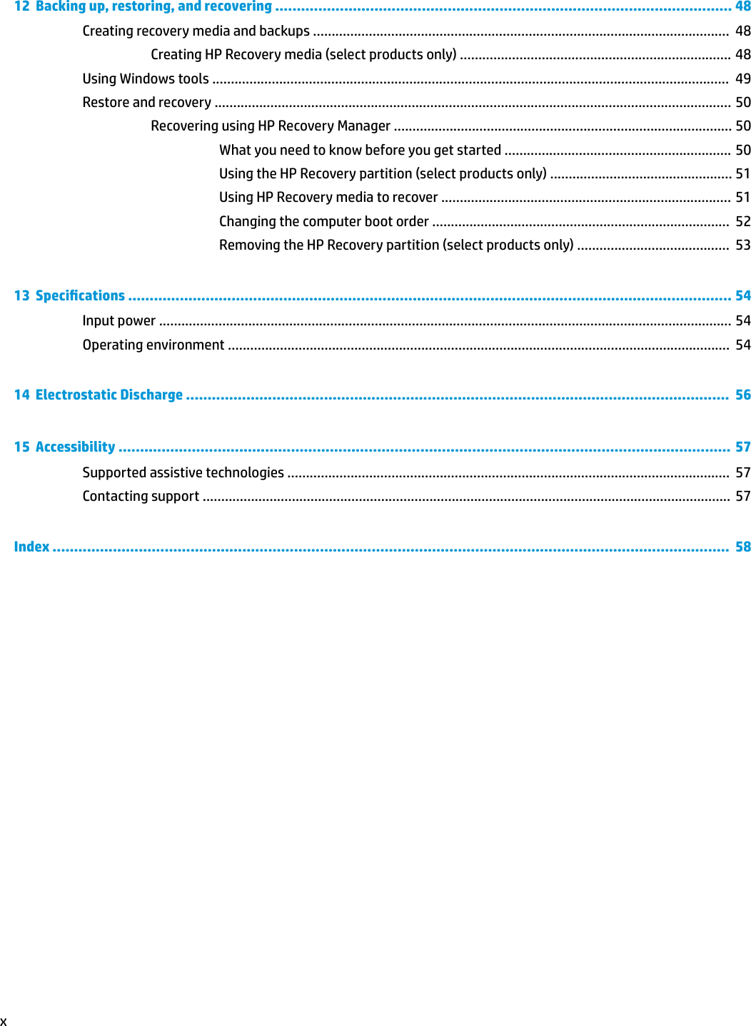 12  Backing up, restoring, and recovering .......................................................................................................... 48Creating recovery media and backups ................................................................................................................  48Creating HP Recovery media (select products only) ......................................................................... 48Using Windows tools ...........................................................................................................................................  49Restore and recovery ........................................................................................................................................... 50Recovering using HP Recovery Manager ........................................................................................... 50What you need to know before you get started ............................................................. 50Using the HP Recovery partition (select products only) ................................................. 51Using HP Recovery media to recover .............................................................................. 51Changing the computer boot order ................................................................................  52Removing the HP Recovery partition (select products only) .........................................  5313  Specications ............................................................................................................................................ 54Input power .......................................................................................................................................................... 54Operating environment .......................................................................................................................................  5414  Electrostatic Discharge ..............................................................................................................................  5615  Accessibility ..............................................................................................................................................  57Supported assistive technologies .......................................................................................................................  57Contacting support .............................................................................................................................................. 57Index .............................................................................................................................................................  58x