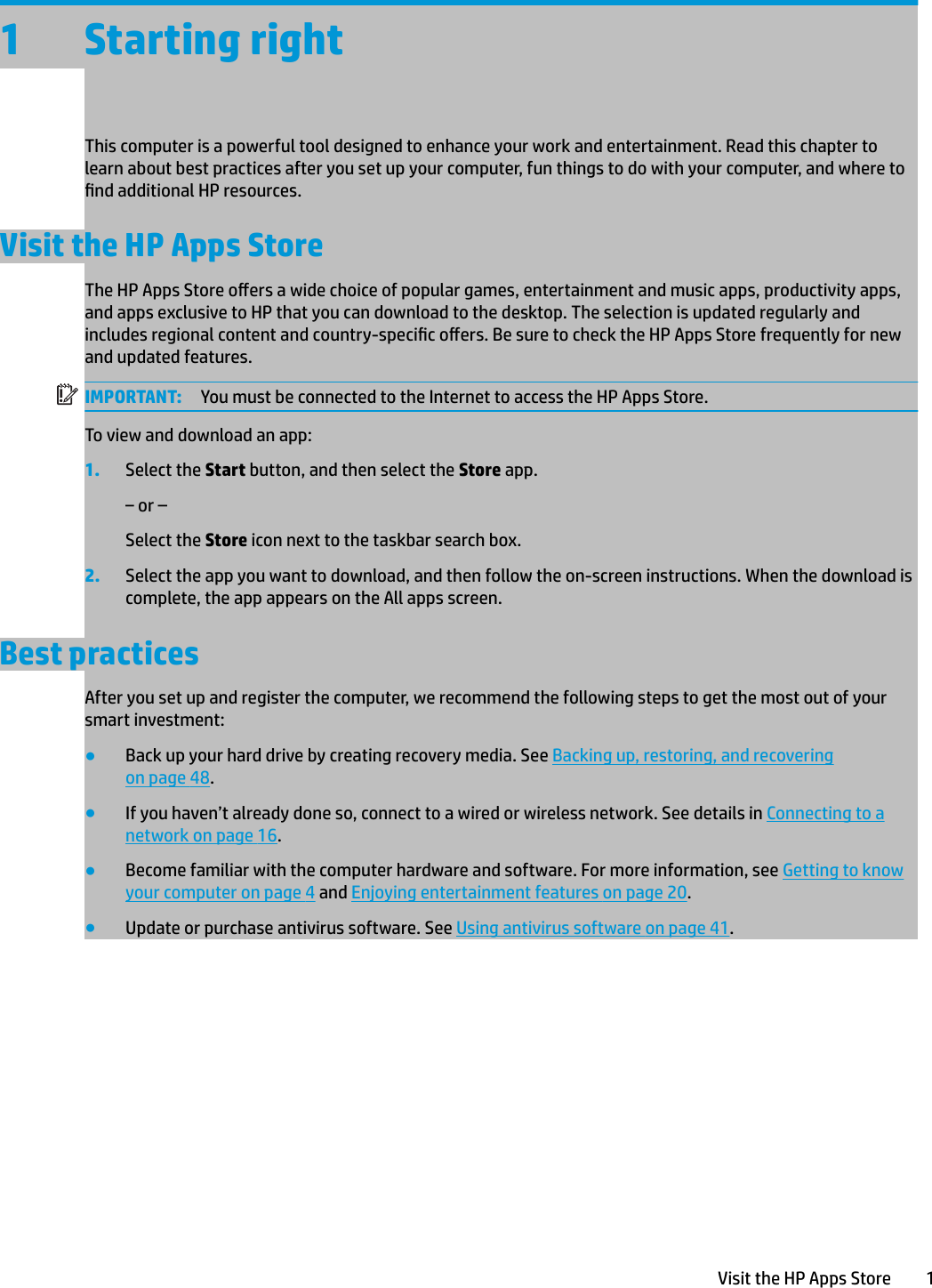 1 Starting rightThis computer is a powerful tool designed to enhance your work and entertainment. Read this chapter to learn about best practices after you set up your computer, fun things to do with your computer, and where to nd additional HP resources.Visit the HP Apps StoreThe HP Apps Store oers a wide choice of popular games, entertainment and music apps, productivity apps, and apps exclusive to HP that you can download to the desktop. The selection is updated regularly and includes regional content and country-specic oers. Be sure to check the HP Apps Store frequently for new and updated features.IMPORTANT: You must be connected to the Internet to access the HP Apps Store.To view and download an app:1. Select the Start button, and then select the Store app.‒ or –Select the Store icon next to the taskbar search box.2. Select the app you want to download, and then follow the on-screen instructions. When the download is complete, the app appears on the All apps screen.Best practicesAfter you set up and register the computer, we recommend the following steps to get the most out of your smart investment:●Back up your hard drive by creating recovery media. See Backing up, restoring, and recovering on page 48.●If you haven’t already done so, connect to a wired or wireless network. See details in Connecting to a network on page 16.●Become familiar with the computer hardware and software. For more information, see Getting to know your computer on page 4 and Enjoying entertainment features on page 20.●Update or purchase antivirus software. See Using antivirus software on page 41.Visit the HP Apps Store 1