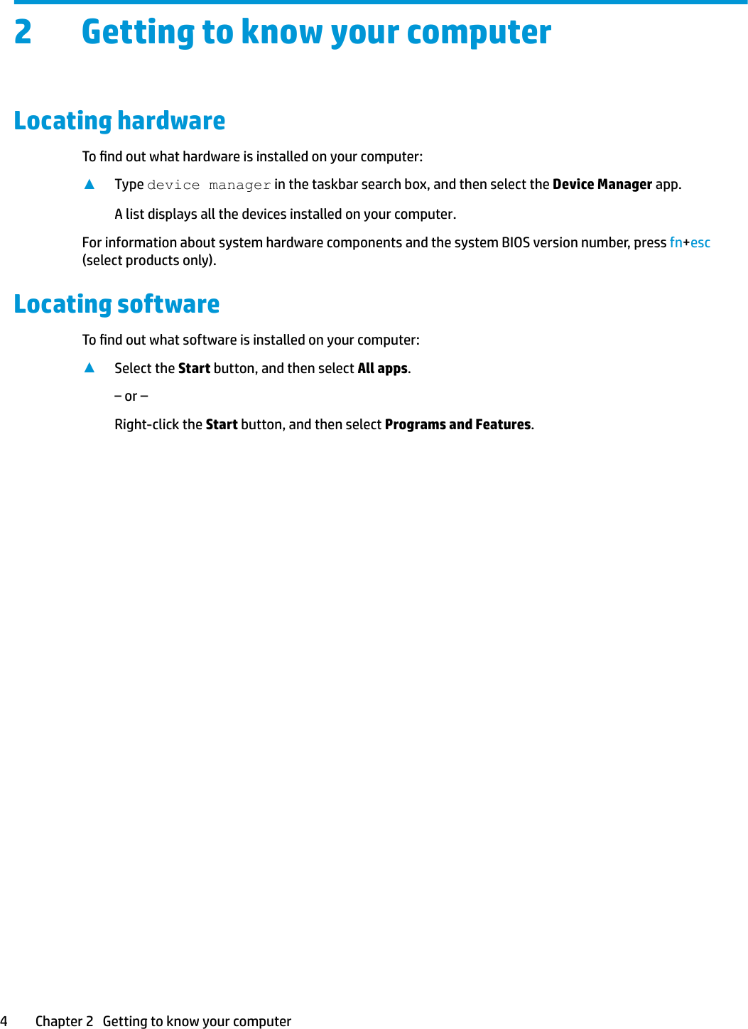 2 Getting to know your computerLocating hardwareTo nd out what hardware is installed on your computer:▲Type device manager in the taskbar search box, and then select the Device Manager app.A list displays all the devices installed on your computer.For information about system hardware components and the system BIOS version number, press fn+esc (select products only).Locating softwareTo nd out what software is installed on your computer:▲Select the Start button, and then select All apps.‒ or –Right-click the Start button, and then select Programs and Features.4 Chapter 2   Getting to know your computer