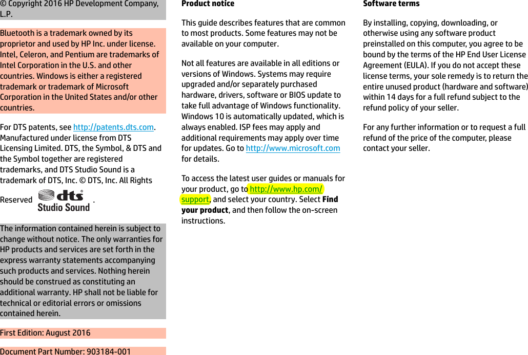 © Copyright 2016 HP Development Company, L.P.Bluetooth is a trademark owned by its proprietor and used by HP Inc. under license. Intel, Celeron, and Pentium are trademarks of Intel Corporation in the U.S. and other countries. Windows is either a registered trademark or trademark of Microsoft Corporation in the United States and/or other countries.For DTS patents, see http://patents.dts.com. Manufactured under license from DTS Licensing Limited. DTS, the Symbol, &amp; DTS and the Symbol together are registered trademarks, and DTS Studio Sound is a trademark of DTS, Inc. © DTS, Inc. All Rights Reserved  .The information contained herein is subject to change without notice. The only warranties for HP products and services are set forth in the express warranty statements accompanying such products and services. Nothing herein should be construed as constituting an additional warranty. HP shall not be liable for technical or editorial errors or omissions contained herein.First Edition: August 2016Document Part Number: 903184-001Product noticeThis guide describes features that are common to most products. Some features may not be available on your computer.Not all features are available in all editions or versions of Windows. Systems may require upgraded and/or separately purchased hardware, drivers, software or BIOS update to take full advantage of Windows functionality. Windows 10 is automatically updated, which is always enabled. ISP fees may apply and additional requirements may apply over time for updates. Go to http://www.microsoft.com for details.To access the latest user guides or manuals for your product, go to http://www.hp.com/support, and select your country. Select Find your product, and then follow the on-screen instructions.Software termsBy installing, copying, downloading, or otherwise using any software product preinstalled on this computer, you agree to be bound by the terms of the HP End User License Agreement (EULA). If you do not accept these license terms, your sole remedy is to return the entire unused product (hardware and software) within 14 days for a full refund subject to the refund policy of your seller.For any further information or to request a full refund of the price of the computer, please contact your seller.