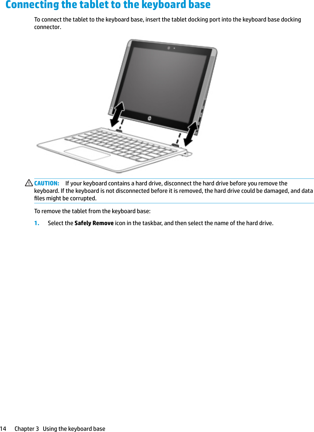 Connecting the tablet to the keyboard baseTo connect the tablet to the keyboard base, insert the tablet docking port into the keyboard base docking connector.CAUTION: If your keyboard contains a hard drive, disconnect the hard drive before you remove the keyboard. If the keyboard is not disconnected before it is removed, the hard drive could be damaged, and data les might be corrupted.To remove the tablet from the keyboard base:1. Select the Safely Remove icon in the taskbar, and then select the name of the hard drive.14 Chapter 3   Using the keyboard base