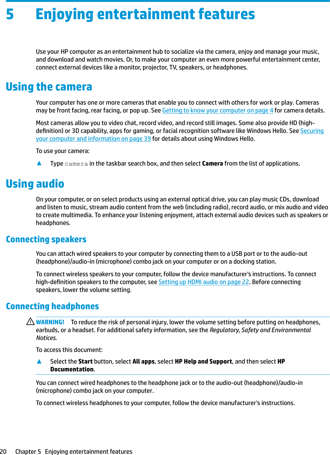 5 Enjoying entertainment featuresUse your HP computer as an entertainment hub to socialize via the camera, enjoy and manage your music, and download and watch movies. Or, to make your computer an even more powerful entertainment center, connect external devices like a monitor, projector, TV, speakers, or headphones.Using the cameraYour computer has one or more cameras that enable you to connect with others for work or play. Cameras may be front facing, rear facing, or pop up. See Getting to know your computer on page 4 for camera details.Most cameras allow you to video chat, record video, and record still images. Some also provide HD (high-denition) or 3D capability, apps for gaming, or facial recognition software like Windows Hello. See Securing your computer and information on page 39 for details about using Windows Hello.To use your camera:▲Type camera in the taskbar search box, and then select Camera from the list of applications.Using audioOn your computer, or on select products using an external optical drive, you can play music CDs, download and listen to music, stream audio content from the web (including radio), record audio, or mix audio and video to create multimedia. To enhance your listening enjoyment, attach external audio devices such as speakers or headphones.Connecting speakersYou can attach wired speakers to your computer by connecting them to a USB port or to the audio-out (headphone)/audio-in (microphone) combo jack on your computer or on a docking station.To connect wireless speakers to your computer, follow the device manufacturer&apos;s instructions. To connect high-denition speakers to the computer, see Setting up HDMI audio on page 22. Before connecting speakers, lower the volume setting.Connecting headphonesWARNING! To reduce the risk of personal injury, lower the volume setting before putting on headphones, earbuds, or a headset. For additional safety information, see the Regulatory, Safety and Environmental Notices.To access this document:▲Select the Start button, select All apps, select HP Help and Support, and then select HP Documentation.You can connect wired headphones to the headphone jack or to the audio-out (headphone)/audio-in (microphone) combo jack on your computer.To connect wireless headphones to your computer, follow the device manufacturer&apos;s instructions.20 Chapter 5   Enjoying entertainment features