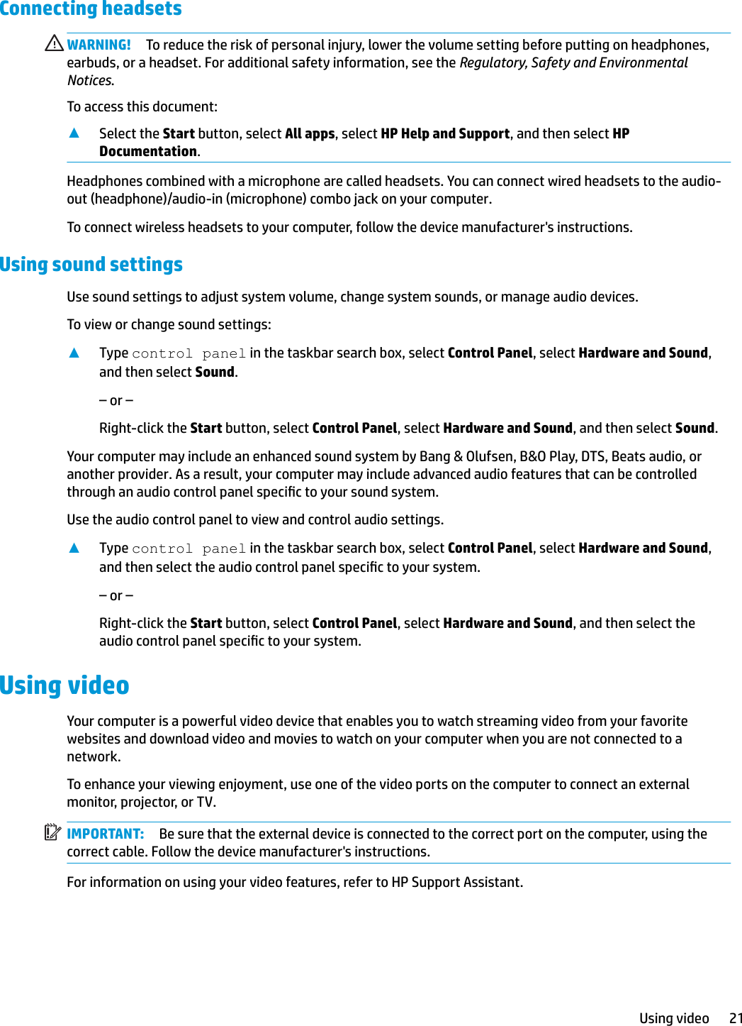 Connecting headsets WARNING! To reduce the risk of personal injury, lower the volume setting before putting on headphones, earbuds, or a headset. For additional safety information, see the Regulatory, Safety and Environmental Notices.To access this document:▲Select the Start button, select All apps, select HP Help and Support, and then select HP Documentation.Headphones combined with a microphone are called headsets. You can connect wired headsets to the audio-out (headphone)/audio-in (microphone) combo jack on your computer.To connect wireless headsets to your computer, follow the device manufacturer&apos;s instructions.Using sound settingsUse sound settings to adjust system volume, change system sounds, or manage audio devices.To view or change sound settings:▲Type control panel in the taskbar search box, select Control Panel, select Hardware and Sound, and then select Sound.– or –Right-click the Start button, select Control Panel, select Hardware and Sound, and then select Sound.Your computer may include an enhanced sound system by Bang &amp; Olufsen, B&amp;O Play, DTS, Beats audio, or another provider. As a result, your computer may include advanced audio features that can be controlled through an audio control panel specic to your sound system.Use the audio control panel to view and control audio settings.▲Type control panel in the taskbar search box, select Control Panel, select Hardware and Sound, and then select the audio control panel specic to your system.– or –Right-click the Start button, select Control Panel, select Hardware and Sound, and then select the audio control panel specic to your system.Using videoYour computer is a powerful video device that enables you to watch streaming video from your favorite websites and download video and movies to watch on your computer when you are not connected to a network.To enhance your viewing enjoyment, use one of the video ports on the computer to connect an external monitor, projector, or TV.IMPORTANT: Be sure that the external device is connected to the correct port on the computer, using the correct cable. Follow the device manufacturer&apos;s instructions.For information on using your video features, refer to HP Support Assistant.Using video 21