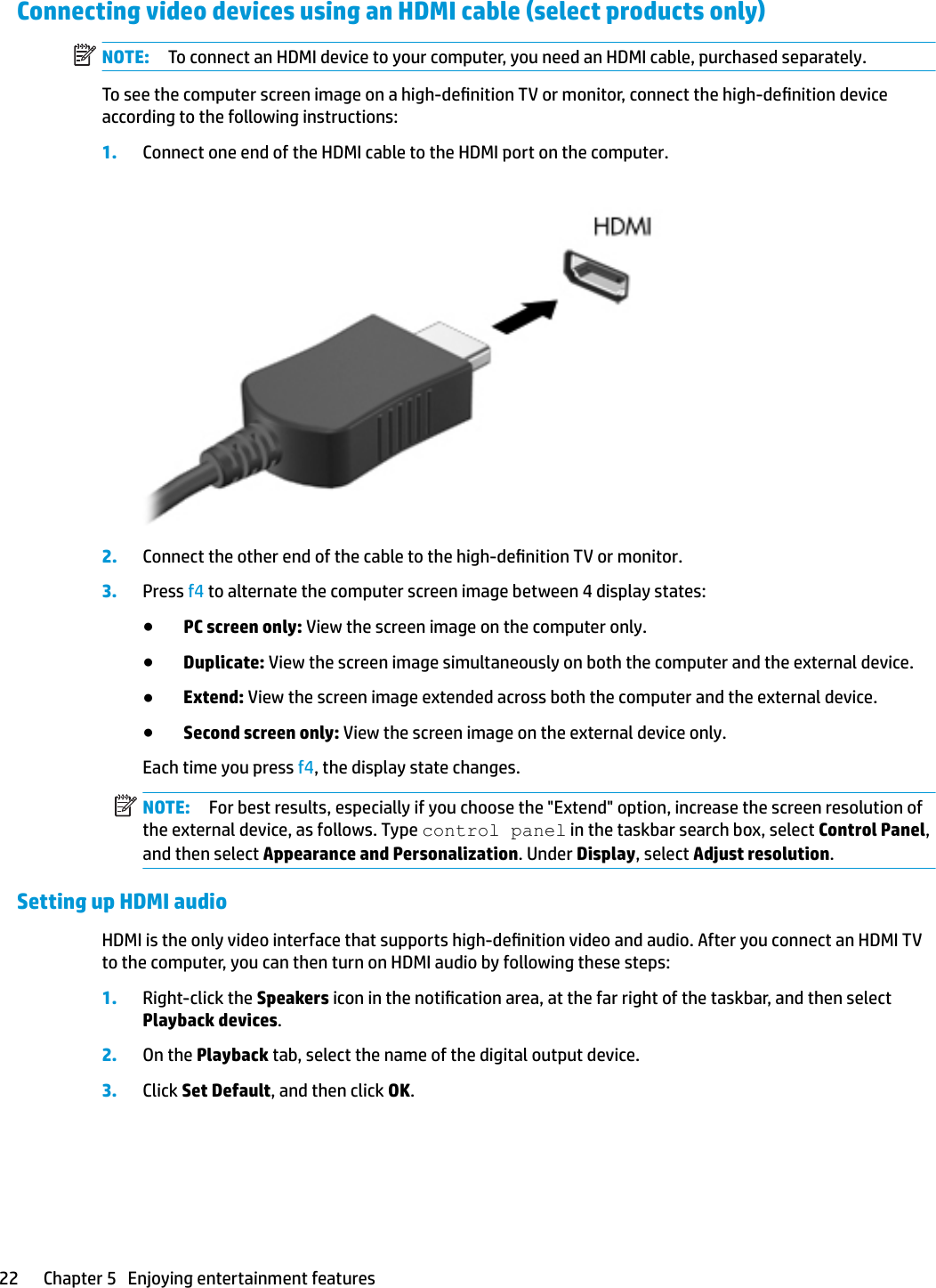 Connecting video devices using an HDMI cable (select products only)NOTE: To connect an HDMI device to your computer, you need an HDMI cable, purchased separately.To see the computer screen image on a high-denition TV or monitor, connect the high-denition device according to the following instructions:1. Connect one end of the HDMI cable to the HDMI port on the computer.2. Connect the other end of the cable to the high-denition TV or monitor.3. Press f4 to alternate the computer screen image between 4 display states:●PC screen only: View the screen image on the computer only.●Duplicate: View the screen image simultaneously on both the computer and the external device.●Extend: View the screen image extended across both the computer and the external device.●Second screen only: View the screen image on the external device only.Each time you press f4, the display state changes.NOTE: For best results, especially if you choose the &quot;Extend&quot; option, increase the screen resolution of the external device, as follows. Type control panel in the taskbar search box, select Control Panel, and then select Appearance and Personalization. Under Display, select Adjust resolution.Setting up HDMI audioHDMI is the only video interface that supports high-denition video and audio. After you connect an HDMI TV to the computer, you can then turn on HDMI audio by following these steps:1. Right-click the Speakers icon in the notication area, at the far right of the taskbar, and then select Playback devices.2. On the Playback tab, select the name of the digital output device.3. Click Set Default, and then click OK.22 Chapter 5   Enjoying entertainment features