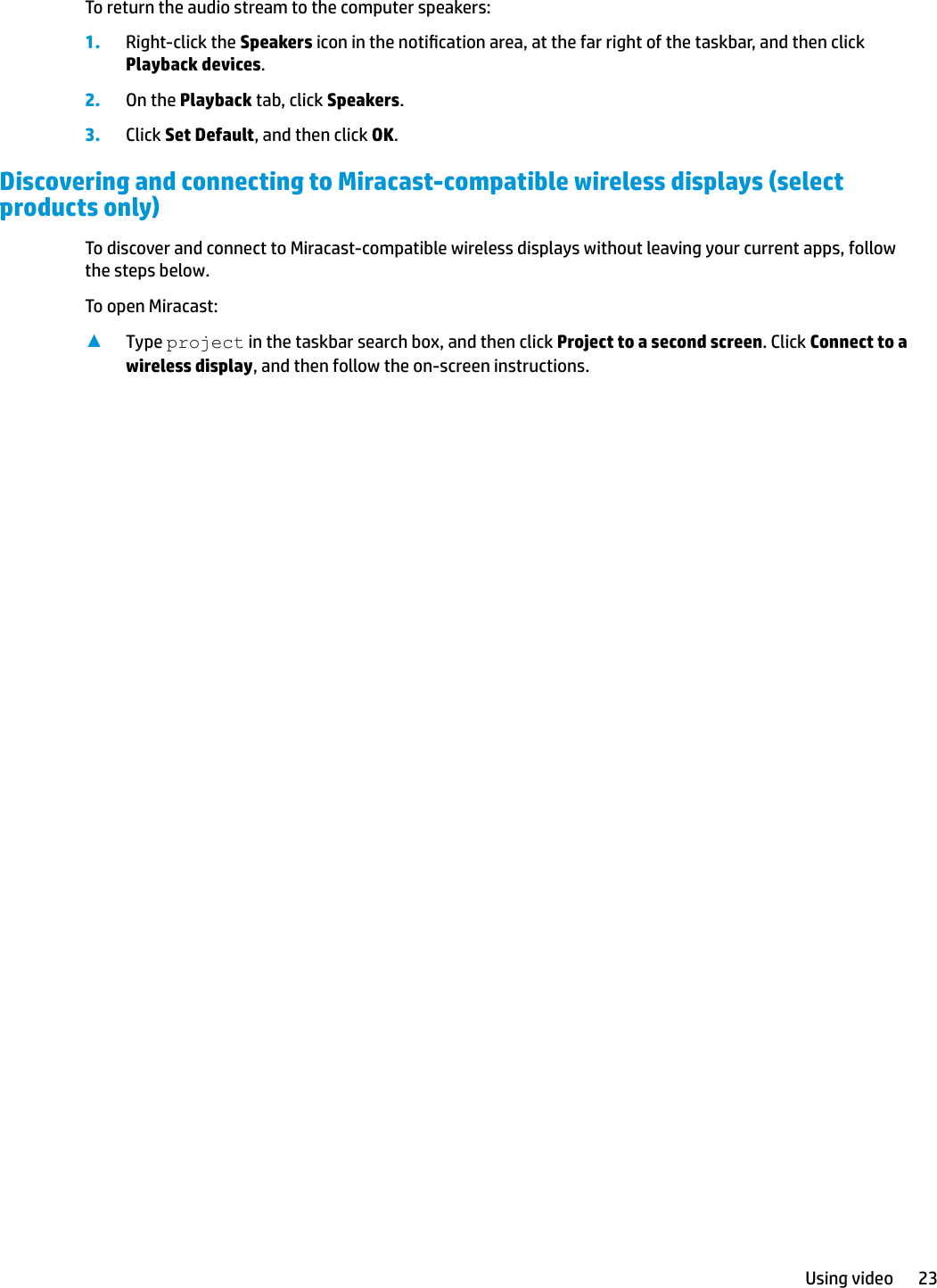 To return the audio stream to the computer speakers:1. Right-click the Speakers icon in the notication area, at the far right of the taskbar, and then click Playback devices.2. On the Playback tab, click Speakers.3. Click Set Default, and then click OK.Discovering and connecting to Miracast-compatible wireless displays (select products only)To discover and connect to Miracast-compatible wireless displays without leaving your current apps, follow the steps below.To open Miracast:▲Type project in the taskbar search box, and then click Project to a second screen. Click Connect to a wireless display, and then follow the on-screen instructions.Using video 23