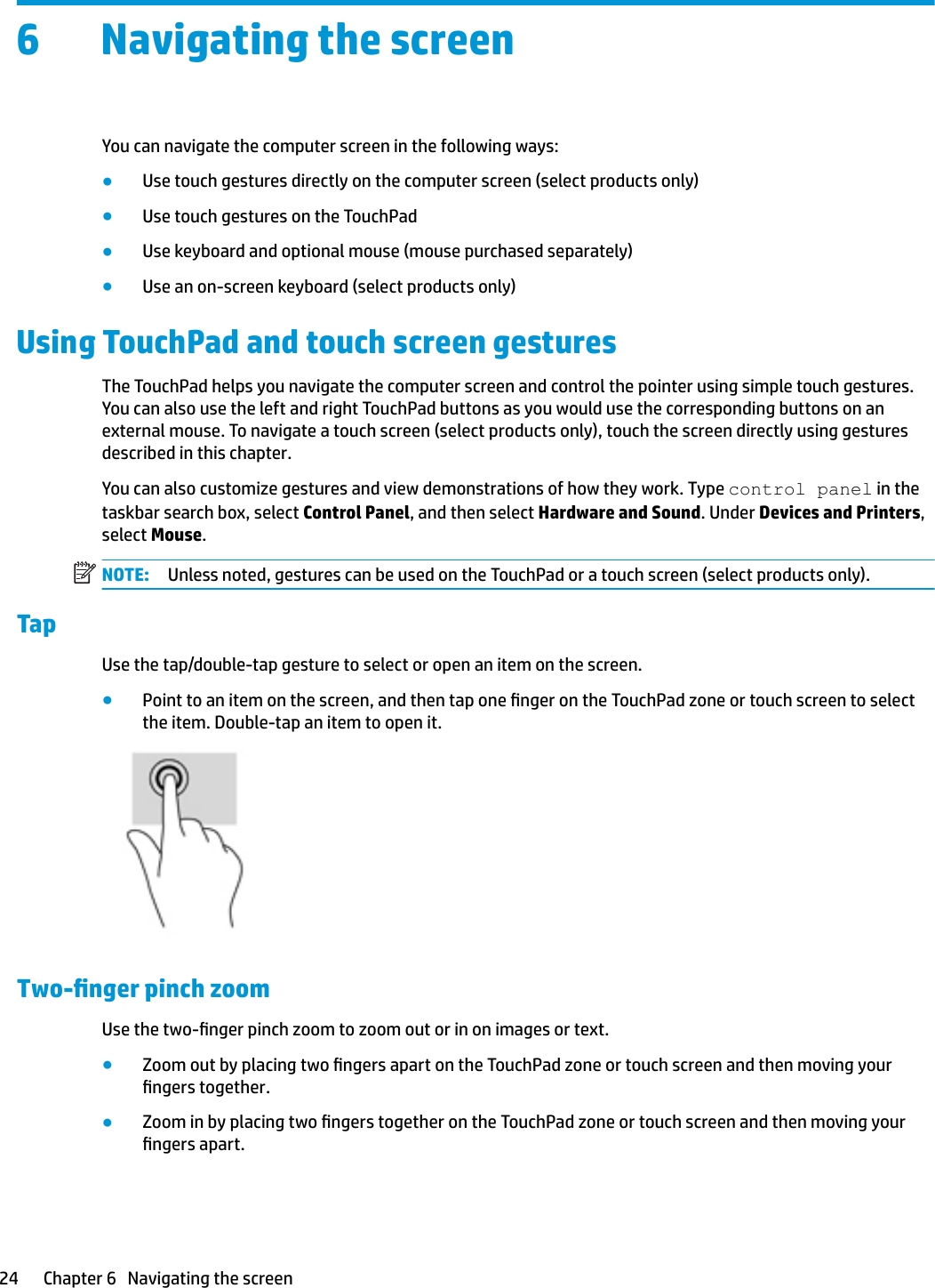 6 Navigating the screenYou can navigate the computer screen in the following ways:●Use touch gestures directly on the computer screen (select products only)●Use touch gestures on the TouchPad●Use keyboard and optional mouse (mouse purchased separately)●Use an on-screen keyboard (select products only)Using TouchPad and touch screen gesturesThe TouchPad helps you navigate the computer screen and control the pointer using simple touch gestures. You can also use the left and right TouchPad buttons as you would use the corresponding buttons on an external mouse. To navigate a touch screen (select products only), touch the screen directly using gestures described in this chapter.You can also customize gestures and view demonstrations of how they work. Type control panel in the taskbar search box, select Control Panel, and then select Hardware and Sound. Under Devices and Printers, select Mouse.NOTE: Unless noted, gestures can be used on the TouchPad or a touch screen (select products only).TapUse the tap/double-tap gesture to select or open an item on the screen.●Point to an item on the screen, and then tap one nger on the TouchPad zone or touch screen to select the item. Double-tap an item to open it.Two-nger pinch zoomUse the two-nger pinch zoom to zoom out or in on images or text.●Zoom out by placing two ngers apart on the TouchPad zone or touch screen and then moving your ngers together.●Zoom in by placing two ngers together on the TouchPad zone or touch screen and then moving your ngers apart.24 Chapter 6   Navigating the screen