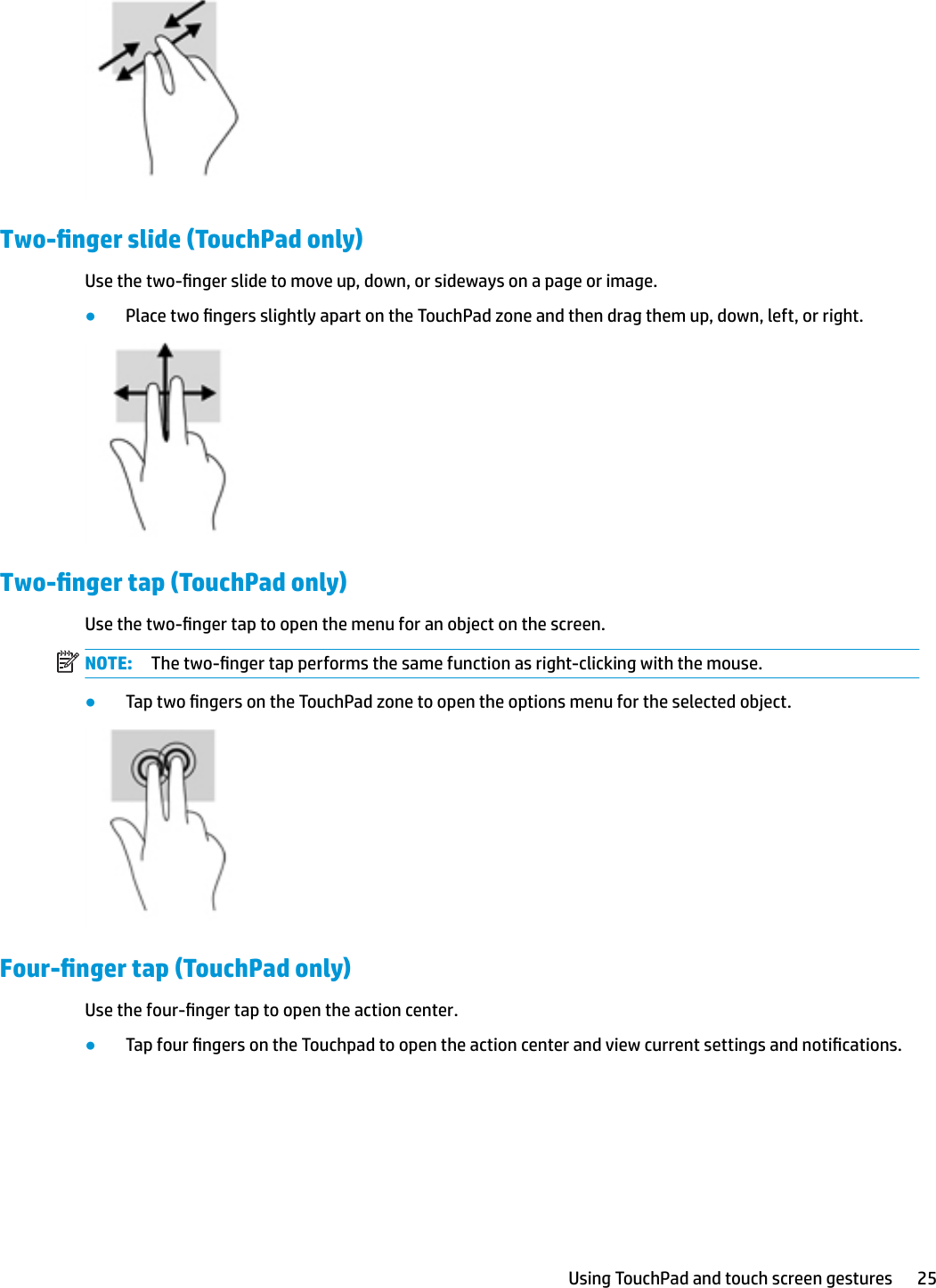 Two-nger slide (TouchPad only)Use the two-nger slide to move up, down, or sideways on a page or image.●Place two ngers slightly apart on the TouchPad zone and then drag them up, down, left, or right.Two-nger tap (TouchPad only)Use the two-nger tap to open the menu for an object on the screen.NOTE: The two-nger tap performs the same function as right-clicking with the mouse.●Tap two ngers on the TouchPad zone to open the options menu for the selected object.Four-nger tap (TouchPad only)Use the four-nger tap to open the action center.●Tap four ngers on the Touchpad to open the action center and view current settings and notications.Using TouchPad and touch screen gestures 25