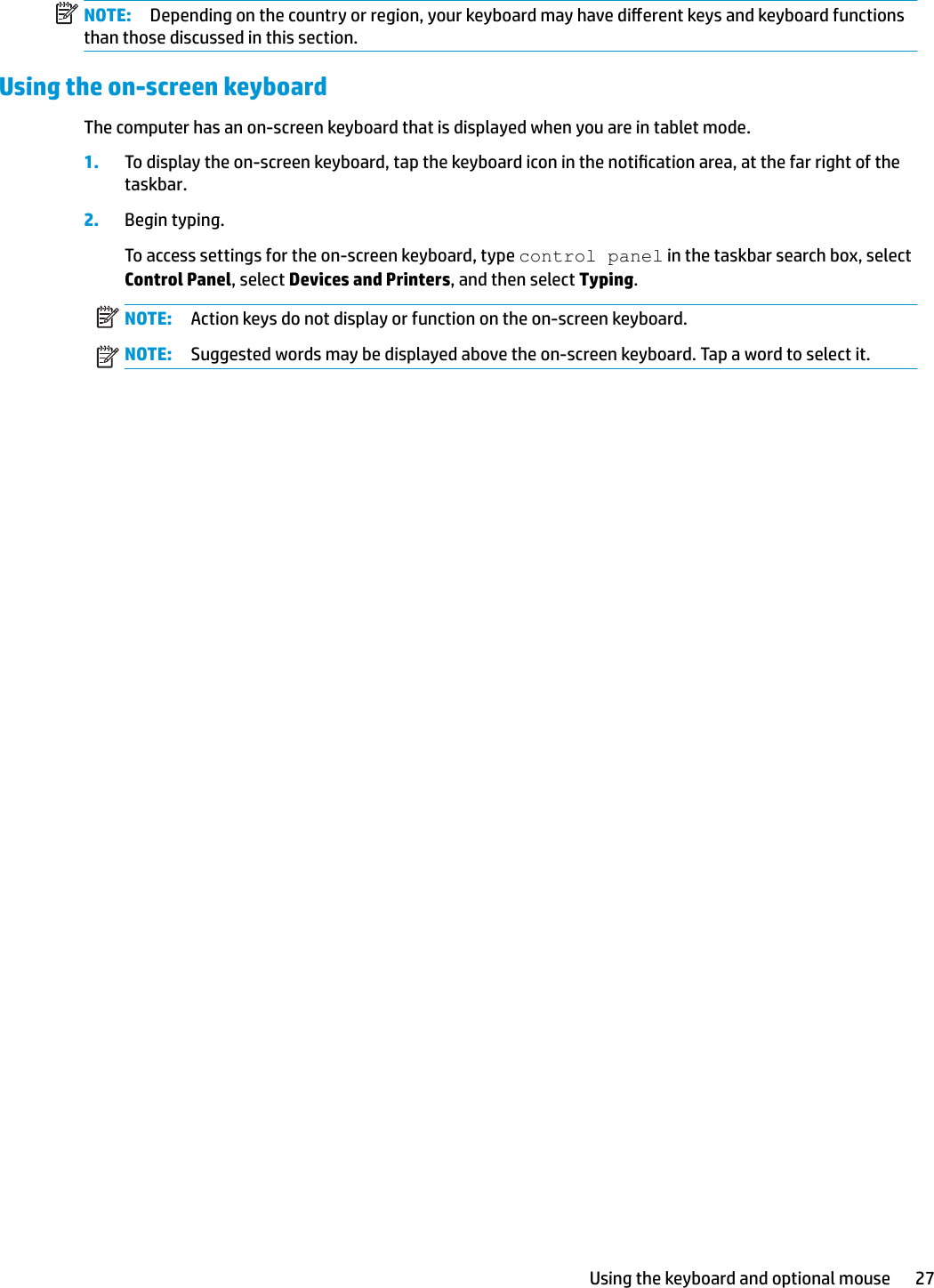 NOTE: Depending on the country or region, your keyboard may have dierent keys and keyboard functions than those discussed in this section.Using the on-screen keyboardThe computer has an on-screen keyboard that is displayed when you are in tablet mode.1. To display the on-screen keyboard, tap the keyboard icon in the notication area, at the far right of the taskbar.2. Begin typing.To access settings for the on-screen keyboard, type control panel in the taskbar search box, select Control Panel, select Devices and Printers, and then select Typing.NOTE: Action keys do not display or function on the on-screen keyboard.NOTE: Suggested words may be displayed above the on-screen keyboard. Tap a word to select it.Using the keyboard and optional mouse 27