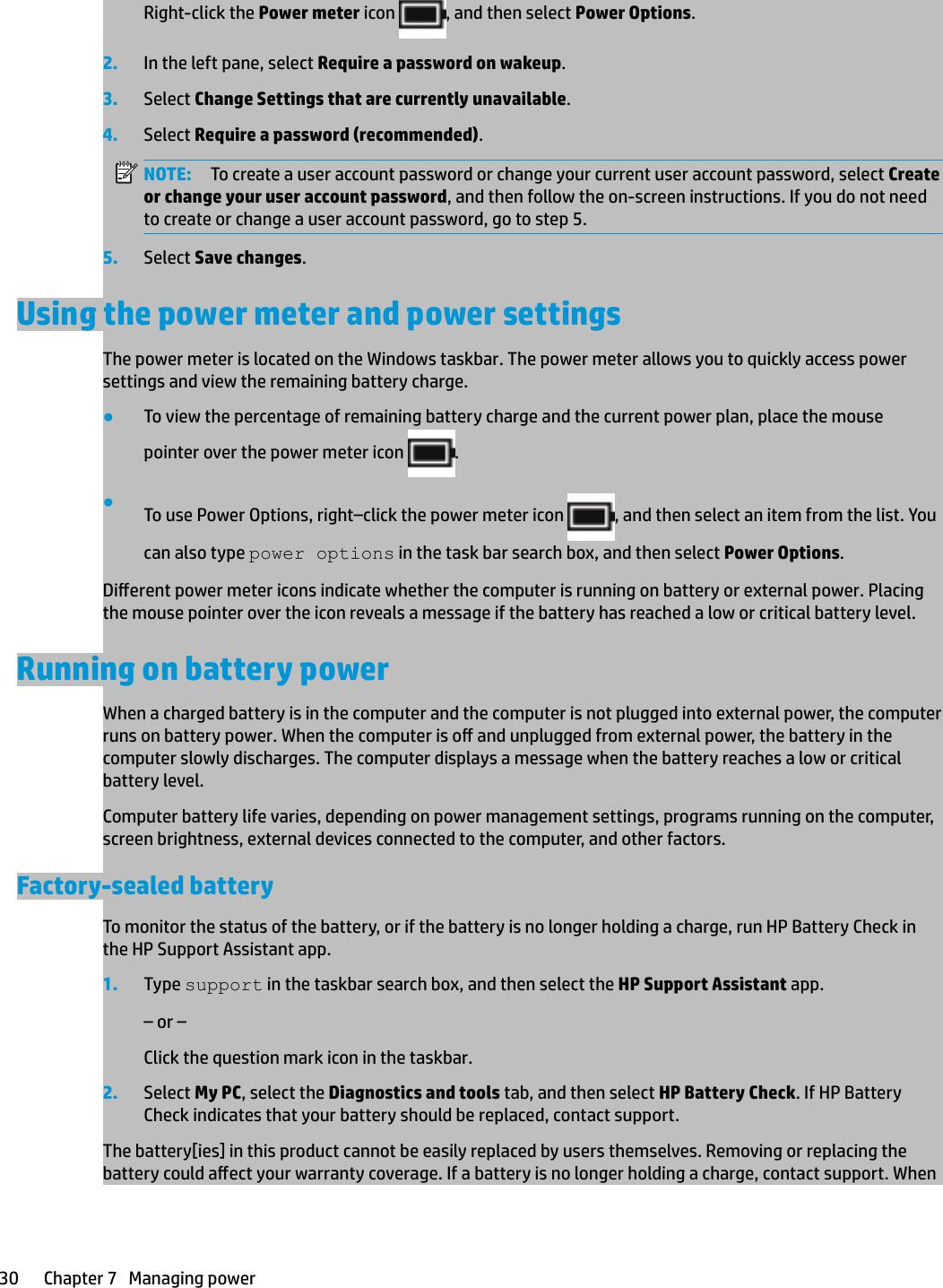 Right-click the Power meter icon  , and then select Power Options.2. In the left pane, select Require a password on wakeup.3. Select Change Settings that are currently unavailable.4. Select Require a password (recommended).NOTE: To create a user account password or change your current user account password, select Create or change your user account password, and then follow the on-screen instructions. If you do not need to create or change a user account password, go to step 5.5. Select Save changes.Using the power meter and power settingsThe power meter is located on the Windows taskbar. The power meter allows you to quickly access power settings and view the remaining battery charge.●To view the percentage of remaining battery charge and the current power plan, place the mouse pointer over the power meter icon  .●To use Power Options, right–click the power meter icon  , and then select an item from the list. You can also type power options in the task bar search box, and then select Power Options.Dierent power meter icons indicate whether the computer is running on battery or external power. Placing the mouse pointer over the icon reveals a message if the battery has reached a low or critical battery level.Running on battery powerWhen a charged battery is in the computer and the computer is not plugged into external power, the computer runs on battery power. When the computer is o and unplugged from external power, the battery in the computer slowly discharges. The computer displays a message when the battery reaches a low or critical battery level.Computer battery life varies, depending on power management settings, programs running on the computer, screen brightness, external devices connected to the computer, and other factors.Factory-sealed batteryTo monitor the status of the battery, or if the battery is no longer holding a charge, run HP Battery Check in the HP Support Assistant app.1. Type support in the taskbar search box, and then select the HP Support Assistant app.– or –Click the question mark icon in the taskbar.2. Select My PC, select the Diagnostics and tools tab, and then select HP Battery Check. If HP Battery Check indicates that your battery should be replaced, contact support.The battery[ies] in this product cannot be easily replaced by users themselves. Removing or replacing the battery could aect your warranty coverage. If a battery is no longer holding a charge, contact support. When 30 Chapter 7   Managing power