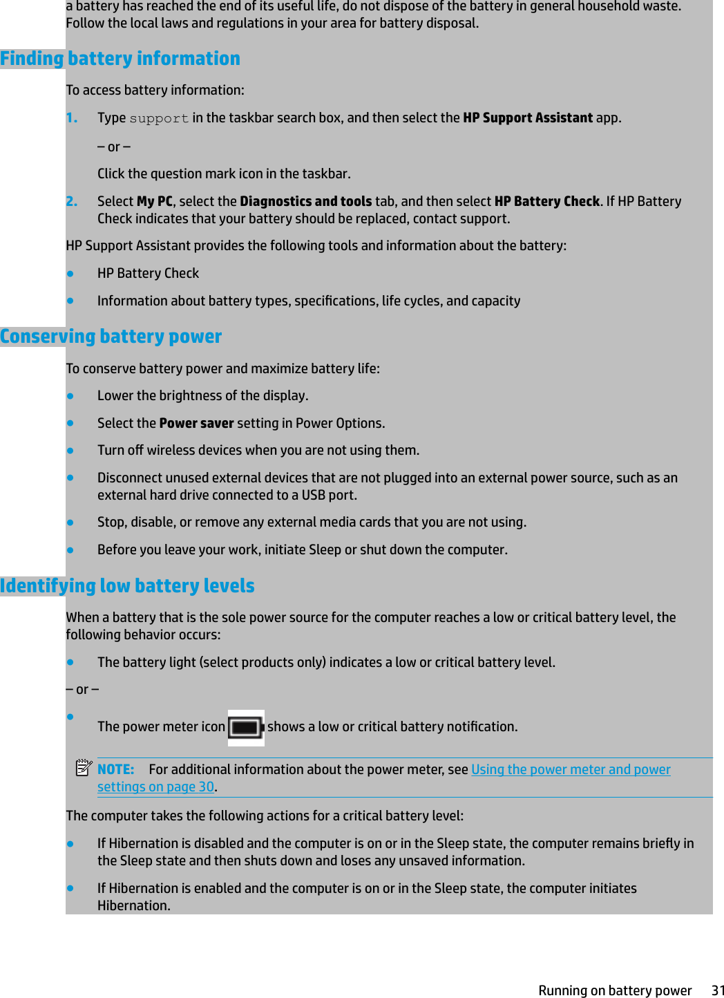 a battery has reached the end of its useful life, do not dispose of the battery in general household waste. Follow the local laws and regulations in your area for battery disposal.Finding battery informationTo access battery information:1. Type support in the taskbar search box, and then select the HP Support Assistant app.– or –Click the question mark icon in the taskbar.2. Select My PC, select the Diagnostics and tools tab, and then select HP Battery Check. If HP Battery Check indicates that your battery should be replaced, contact support.HP Support Assistant provides the following tools and information about the battery:●HP Battery Check●Information about battery types, specications, life cycles, and capacityConserving battery powerTo conserve battery power and maximize battery life:●Lower the brightness of the display.●Select the Power saver setting in Power Options.●Turn o wireless devices when you are not using them.●Disconnect unused external devices that are not plugged into an external power source, such as an external hard drive connected to a USB port.●Stop, disable, or remove any external media cards that you are not using.●Before you leave your work, initiate Sleep or shut down the computer.Identifying low battery levelsWhen a battery that is the sole power source for the computer reaches a low or critical battery level, the following behavior occurs:●The battery light (select products only) indicates a low or critical battery level.– or –●The power meter icon   shows a low or critical battery notication.NOTE: For additional information about the power meter, see Using the power meter and power settings on page 30.The computer takes the following actions for a critical battery level:●If Hibernation is disabled and the computer is on or in the Sleep state, the computer remains briey in the Sleep state and then shuts down and loses any unsaved information.●If Hibernation is enabled and the computer is on or in the Sleep state, the computer initiates Hibernation.Running on battery power 31