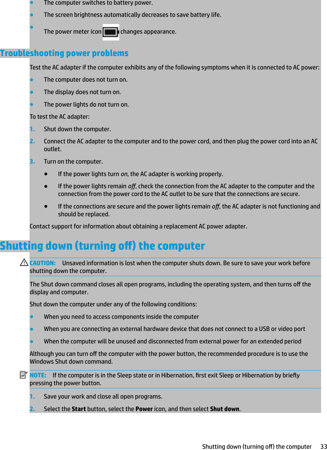 ●The computer switches to battery power.●The screen brightness automatically decreases to save battery life.●The power meter icon   changes appearance.Troubleshooting power problemsTest the AC adapter if the computer exhibits any of the following symptoms when it is connected to AC power:●The computer does not turn on.●The display does not turn on.●The power lights do not turn on.To test the AC adapter:1. Shut down the computer.2. Connect the AC adapter to the computer and to the power cord, and then plug the power cord into an AC outlet.3. Turn on the computer.●If the power lights turn on, the AC adapter is working properly.●If the power lights remain o, check the connection from the AC adapter to the computer and the connection from the power cord to the AC outlet to be sure that the connections are secure.●If the connections are secure and the power lights remain o, the AC adapter is not functioning and should be replaced.Contact support for information about obtaining a replacement AC power adapter.Shutting down (turning o) the computerCAUTION: Unsaved information is lost when the computer shuts down. Be sure to save your work before shutting down the computer.The Shut down command closes all open programs, including the operating system, and then turns o the display and computer.Shut down the computer under any of the following conditions:●When you need to access components inside the computer●When you are connecting an external hardware device that does not connect to a USB or video port●When the computer will be unused and disconnected from external power for an extended periodAlthough you can turn o the computer with the power button, the recommended procedure is to use the Windows Shut down command.NOTE: If the computer is in the Sleep state or in Hibernation, rst exit Sleep or Hibernation by briey pressing the power button.1. Save your work and close all open programs.2. Select the Start button, select the Power icon, and then select Shut down.Shutting down (turning o) the computer 33