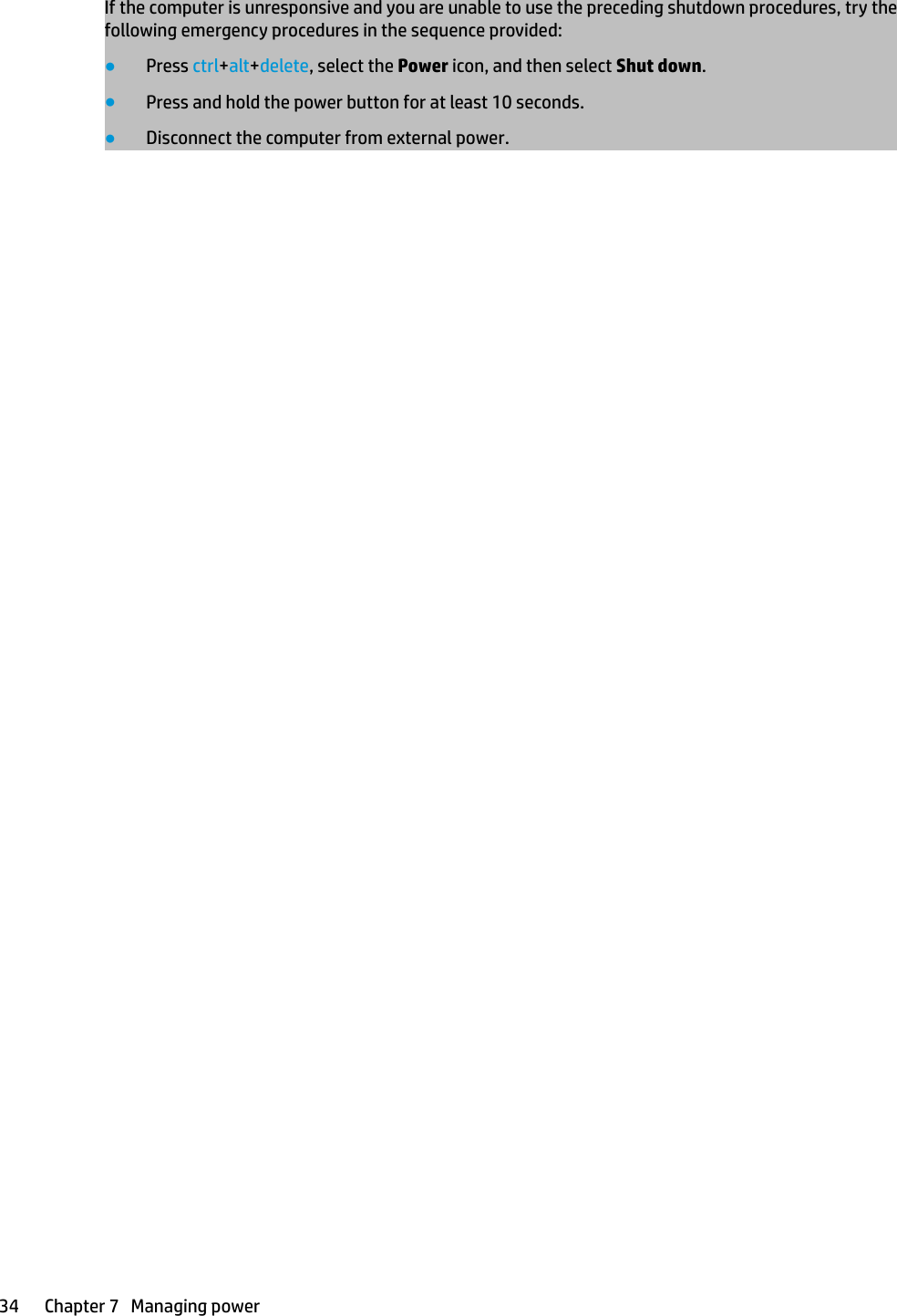 If the computer is unresponsive and you are unable to use the preceding shutdown procedures, try the following emergency procedures in the sequence provided:●Press ctrl+alt+delete, select the Power icon, and then select Shut down.●Press and hold the power button for at least 10 seconds.●Disconnect the computer from external power.34 Chapter 7   Managing power
