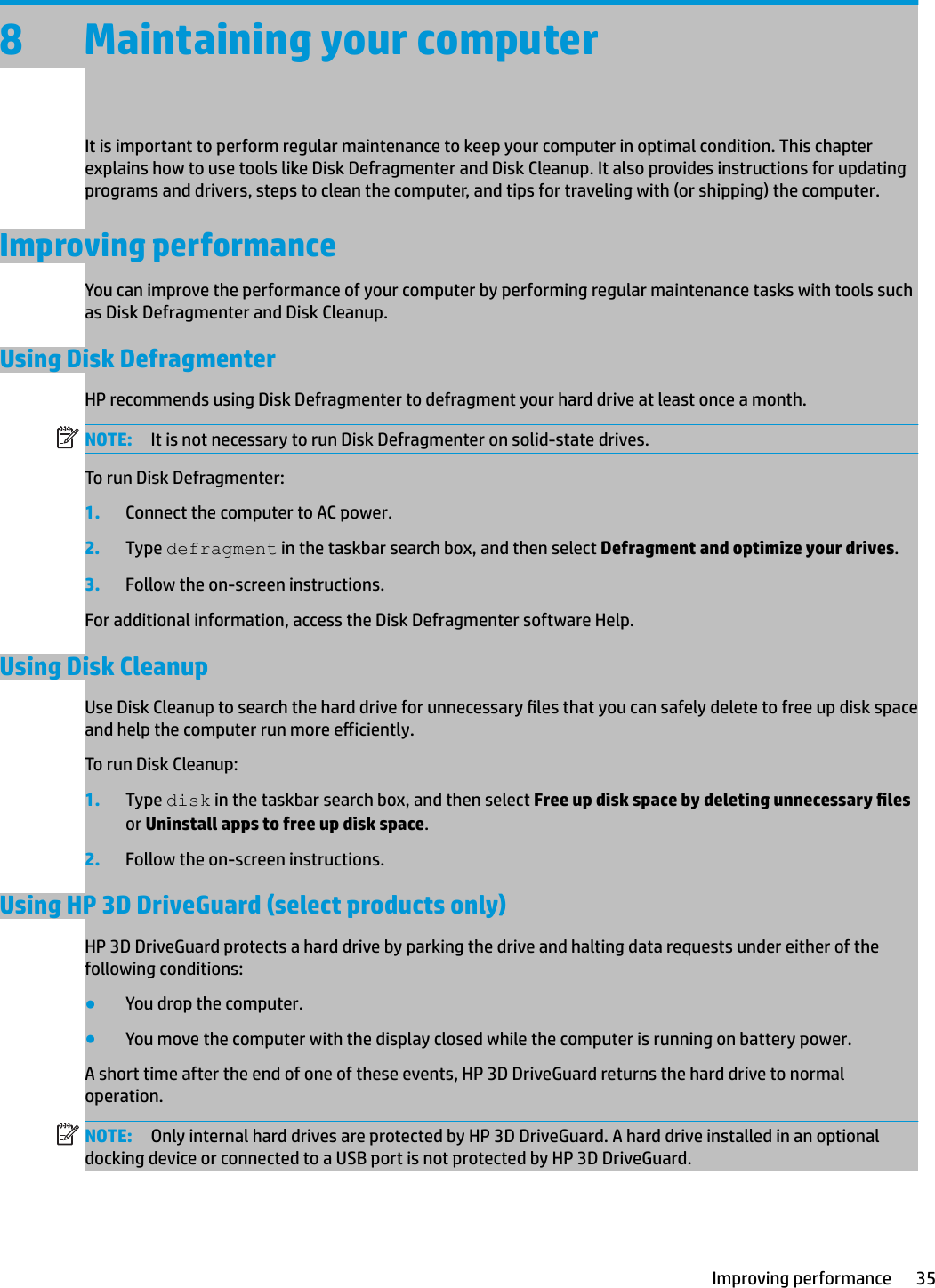 8 Maintaining your computerIt is important to perform regular maintenance to keep your computer in optimal condition. This chapter explains how to use tools like Disk Defragmenter and Disk Cleanup. It also provides instructions for updating programs and drivers, steps to clean the computer, and tips for traveling with (or shipping) the computer.Improving performanceYou can improve the performance of your computer by performing regular maintenance tasks with tools such as Disk Defragmenter and Disk Cleanup.Using Disk DefragmenterHP recommends using Disk Defragmenter to defragment your hard drive at least once a month.NOTE: It is not necessary to run Disk Defragmenter on solid-state drives.To run Disk Defragmenter:1. Connect the computer to AC power.2. Type defragment in the taskbar search box, and then select Defragment and optimize your drives.3. Follow the on-screen instructions.For additional information, access the Disk Defragmenter software Help.Using Disk CleanupUse Disk Cleanup to search the hard drive for unnecessary les that you can safely delete to free up disk space and help the computer run more eiciently.To run Disk Cleanup:1. Type disk in the taskbar search box, and then select Free up disk space by deleting unnecessary les or Uninstall apps to free up disk space.2. Follow the on-screen instructions.Using HP 3D DriveGuard (select products only)HP 3D DriveGuard protects a hard drive by parking the drive and halting data requests under either of the following conditions:●You drop the computer.●You move the computer with the display closed while the computer is running on battery power.A short time after the end of one of these events, HP 3D DriveGuard returns the hard drive to normal operation.NOTE: Only internal hard drives are protected by HP 3D DriveGuard. A hard drive installed in an optional docking device or connected to a USB port is not protected by HP 3D DriveGuard.Improving performance 35