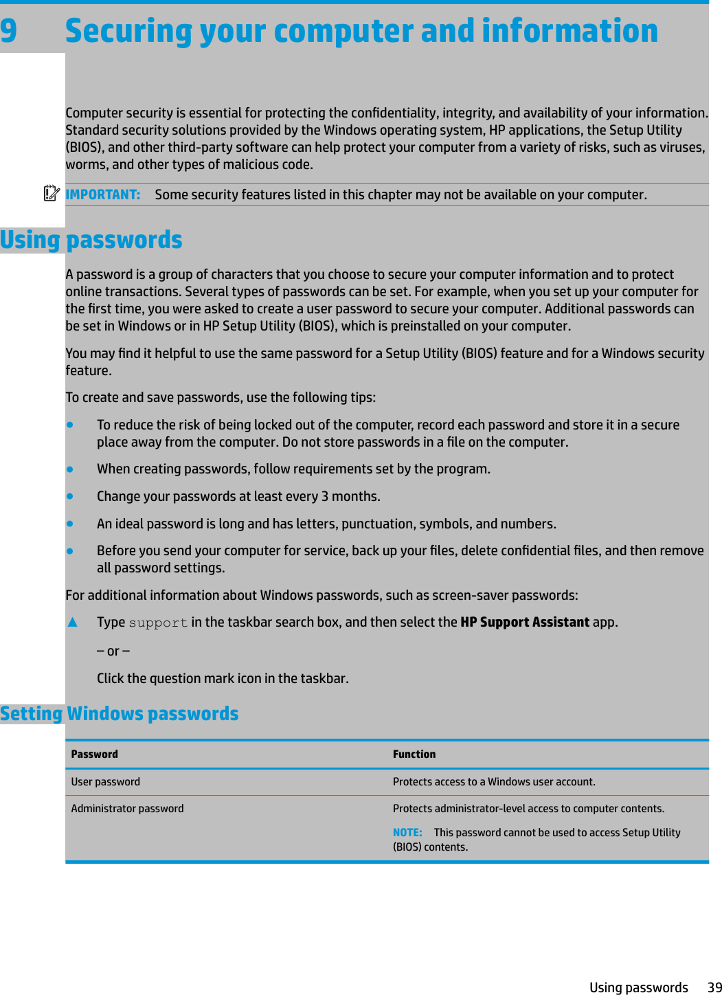 9 Securing your computer and informationComputer security is essential for protecting the condentiality, integrity, and availability of your information. Standard security solutions provided by the Windows operating system, HP applications, the Setup Utility (BIOS), and other third-party software can help protect your computer from a variety of risks, such as viruses, worms, and other types of malicious code.IMPORTANT: Some security features listed in this chapter may not be available on your computer.Using passwordsA password is a group of characters that you choose to secure your computer information and to protect online transactions. Several types of passwords can be set. For example, when you set up your computer for the rst time, you were asked to create a user password to secure your computer. Additional passwords can be set in Windows or in HP Setup Utility (BIOS), which is preinstalled on your computer.You may nd it helpful to use the same password for a Setup Utility (BIOS) feature and for a Windows security feature.To create and save passwords, use the following tips:●To reduce the risk of being locked out of the computer, record each password and store it in a secure place away from the computer. Do not store passwords in a le on the computer.●When creating passwords, follow requirements set by the program.●Change your passwords at least every 3 months.●An ideal password is long and has letters, punctuation, symbols, and numbers.●Before you send your computer for service, back up your les, delete condential les, and then remove all password settings.For additional information about Windows passwords, such as screen-saver passwords:▲Type support in the taskbar search box, and then select the HP Support Assistant app.– or –Click the question mark icon in the taskbar.Setting Windows passwordsPassword FunctionUser password Protects access to a Windows user account.Administrator password Protects administrator-level access to computer contents.NOTE: This password cannot be used to access Setup Utility (BIOS) contents.Using passwords 39