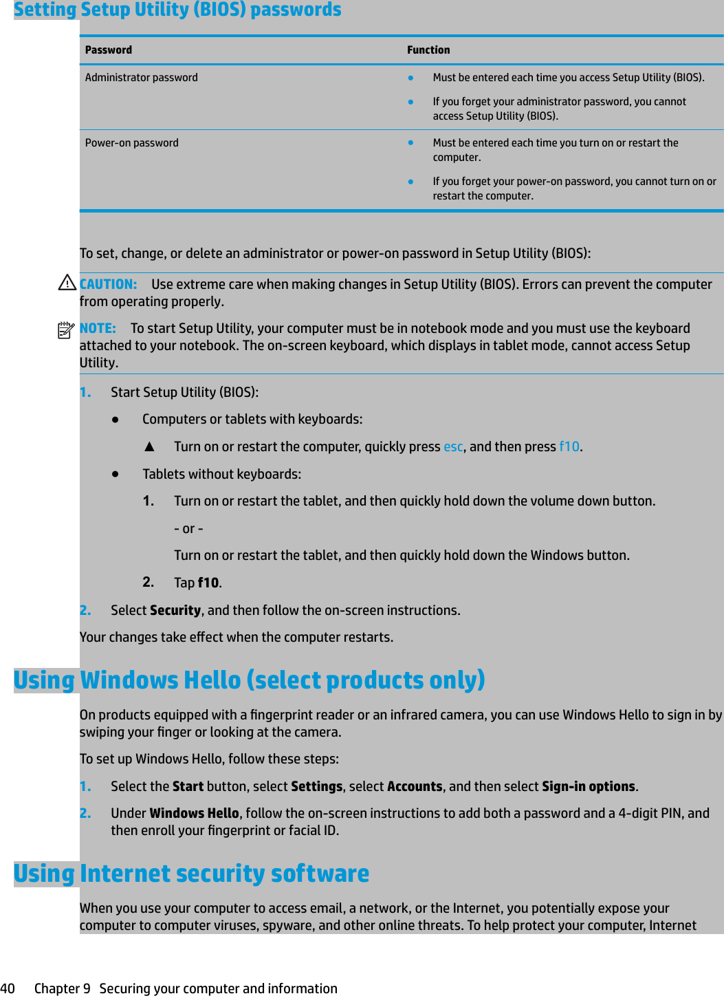 Setting Setup Utility (BIOS) passwordsPassword FunctionAdministrator password ●Must be entered each time you access Setup Utility (BIOS).●If you forget your administrator password, you cannot access Setup Utility (BIOS).Power-on password ●Must be entered each time you turn on or restart the computer.●If you forget your power-on password, you cannot turn on or restart the computer.To set, change, or delete an administrator or power-on password in Setup Utility (BIOS):CAUTION: Use extreme care when making changes in Setup Utility (BIOS). Errors can prevent the computer from operating properly.NOTE: To start Setup Utility, your computer must be in notebook mode and you must use the keyboard attached to your notebook. The on-screen keyboard, which displays in tablet mode, cannot access Setup Utility.1. Start Setup Utility (BIOS):●Computers or tablets with keyboards:▲Turn on or restart the computer, quickly press esc, and then press f10.●Tablets without keyboards:1. Turn on or restart the tablet, and then quickly hold down the volume down button.- or -Turn on or restart the tablet, and then quickly hold down the Windows button.2. Tap f10.2. Select Security, and then follow the on-screen instructions.Your changes take eect when the computer restarts.Using Windows Hello (select products only)On products equipped with a ngerprint reader or an infrared camera, you can use Windows Hello to sign in by swiping your nger or looking at the camera.To set up Windows Hello, follow these steps:1. Select the Start button, select Settings, select Accounts, and then select Sign-in options.2. Under Windows Hello, follow the on-screen instructions to add both a password and a 4-digit PIN, and then enroll your ngerprint or facial ID.Using Internet security softwareWhen you use your computer to access email, a network, or the Internet, you potentially expose your computer to computer viruses, spyware, and other online threats. To help protect your computer, Internet 40 Chapter 9   Securing your computer and information