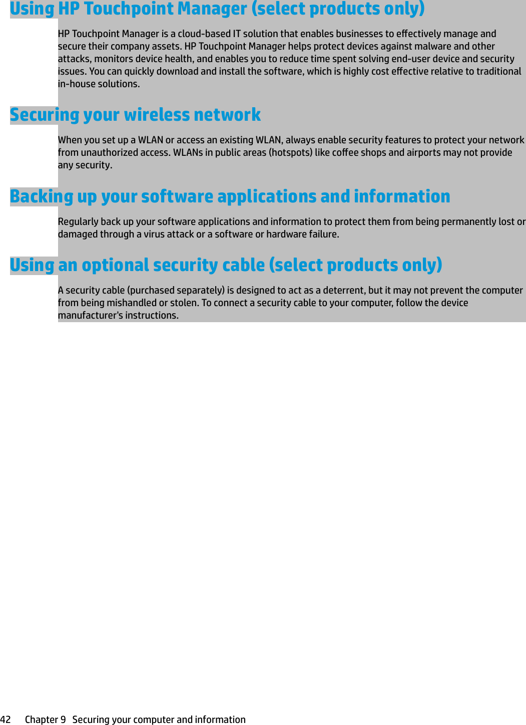 Using HP Touchpoint Manager (select products only)HP Touchpoint Manager is a cloud-based IT solution that enables businesses to eectively manage and secure their company assets. HP Touchpoint Manager helps protect devices against malware and other attacks, monitors device health, and enables you to reduce time spent solving end-user device and security issues. You can quickly download and install the software, which is highly cost eective relative to traditional in-house solutions.Securing your wireless networkWhen you set up a WLAN or access an existing WLAN, always enable security features to protect your network from unauthorized access. WLANs in public areas (hotspots) like coee shops and airports may not provide any security.Backing up your software applications and informationRegularly back up your software applications and information to protect them from being permanently lost or damaged through a virus attack or a software or hardware failure.Using an optional security cable (select products only)A security cable (purchased separately) is designed to act as a deterrent, but it may not prevent the computer from being mishandled or stolen. To connect a security cable to your computer, follow the device manufacturer&apos;s instructions.42 Chapter 9   Securing your computer and information