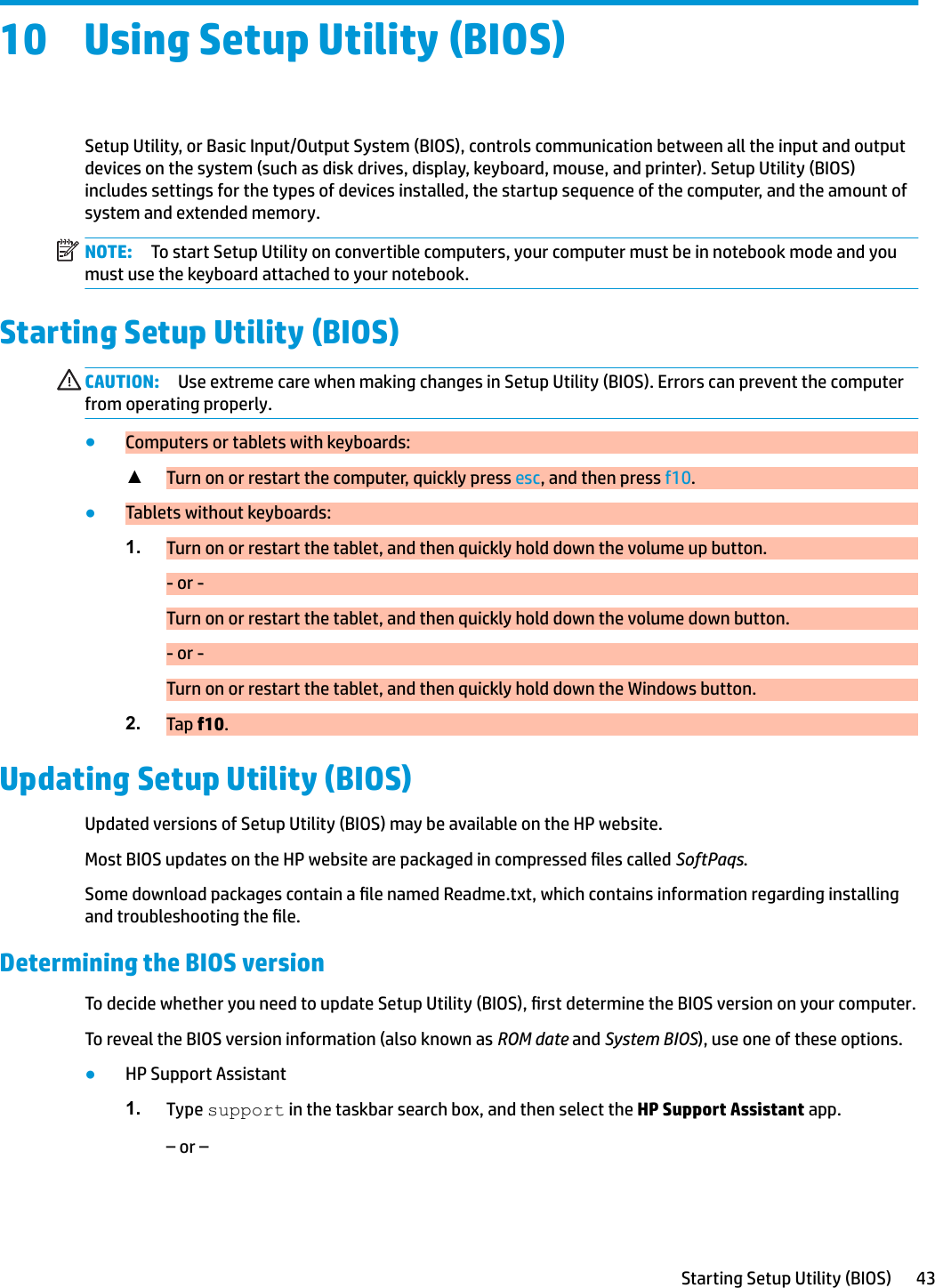 10 Using Setup Utility (BIOS)Setup Utility, or Basic Input/Output System (BIOS), controls communication between all the input and output devices on the system (such as disk drives, display, keyboard, mouse, and printer). Setup Utility (BIOS) includes settings for the types of devices installed, the startup sequence of the computer, and the amount of system and extended memory.NOTE: To start Setup Utility on convertible computers, your computer must be in notebook mode and you must use the keyboard attached to your notebook.Starting Setup Utility (BIOS)CAUTION: Use extreme care when making changes in Setup Utility (BIOS). Errors can prevent the computer from operating properly.●Computers or tablets with keyboards:▲Turn on or restart the computer, quickly press esc, and then press f10.●Tablets without keyboards:1. Turn on or restart the tablet, and then quickly hold down the volume up button.- or -Turn on or restart the tablet, and then quickly hold down the volume down button.- or -Turn on or restart the tablet, and then quickly hold down the Windows button.2. Tap f10.Updating Setup Utility (BIOS)Updated versions of Setup Utility (BIOS) may be available on the HP website.Most BIOS updates on the HP website are packaged in compressed les called SoftPaqs.Some download packages contain a le named Readme.txt, which contains information regarding installing and troubleshooting the le.Determining the BIOS versionTo decide whether you need to update Setup Utility (BIOS), rst determine the BIOS version on your computer.To reveal the BIOS version information (also known as ROM date and System BIOS), use one of these options.●HP Support Assistant1. Type support in the taskbar search box, and then select the HP Support Assistant app.– or –Starting Setup Utility (BIOS) 43