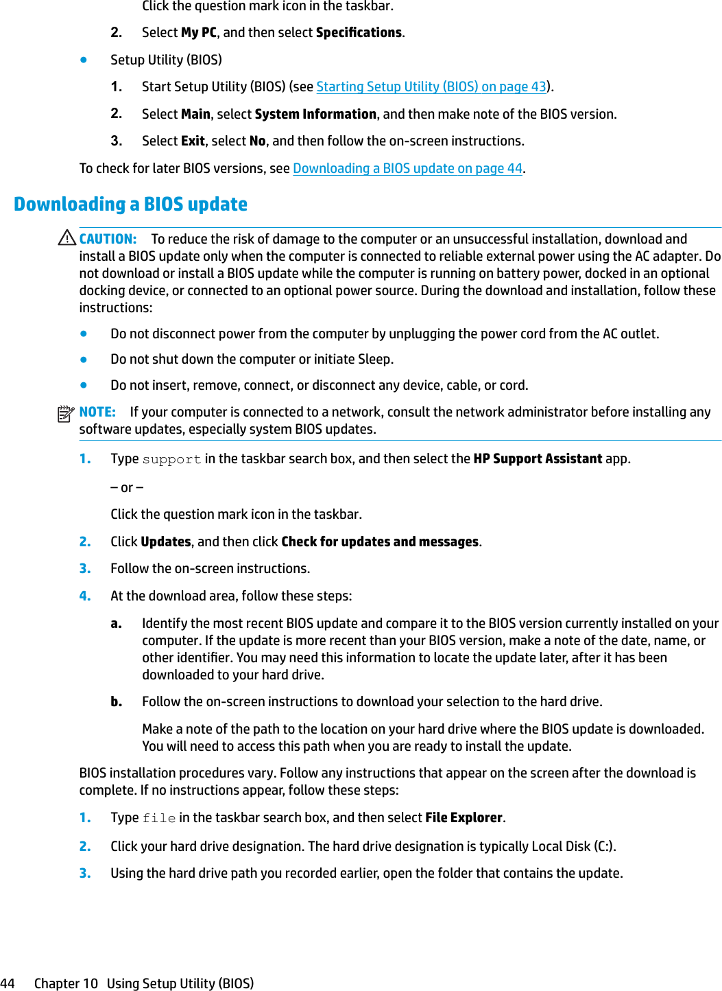 Click the question mark icon in the taskbar.2. Select My PC, and then select Specications.●Setup Utility (BIOS)1. Start Setup Utility (BIOS) (see Starting Setup Utility (BIOS) on page 43).2. Select Main, select System Information, and then make note of the BIOS version.3. Select Exit, select No, and then follow the on-screen instructions.To check for later BIOS versions, see Downloading a BIOS update on page 44.Downloading a BIOS updateCAUTION: To reduce the risk of damage to the computer or an unsuccessful installation, download and install a BIOS update only when the computer is connected to reliable external power using the AC adapter. Do not download or install a BIOS update while the computer is running on battery power, docked in an optional docking device, or connected to an optional power source. During the download and installation, follow these instructions:●Do not disconnect power from the computer by unplugging the power cord from the AC outlet.●Do not shut down the computer or initiate Sleep.●Do not insert, remove, connect, or disconnect any device, cable, or cord.NOTE: If your computer is connected to a network, consult the network administrator before installing any software updates, especially system BIOS updates.1. Type support in the taskbar search box, and then select the HP Support Assistant app.– or –Click the question mark icon in the taskbar.2. Click Updates, and then click Check for updates and messages.3. Follow the on-screen instructions.4. At the download area, follow these steps:a. Identify the most recent BIOS update and compare it to the BIOS version currently installed on your computer. If the update is more recent than your BIOS version, make a note of the date, name, or other identier. You may need this information to locate the update later, after it has been downloaded to your hard drive.b. Follow the on-screen instructions to download your selection to the hard drive.Make a note of the path to the location on your hard drive where the BIOS update is downloaded. You will need to access this path when you are ready to install the update.BIOS installation procedures vary. Follow any instructions that appear on the screen after the download is complete. If no instructions appear, follow these steps:1. Type file in the taskbar search box, and then select File Explorer.2. Click your hard drive designation. The hard drive designation is typically Local Disk (C:).3. Using the hard drive path you recorded earlier, open the folder that contains the update.44 Chapter 10   Using Setup Utility (BIOS)