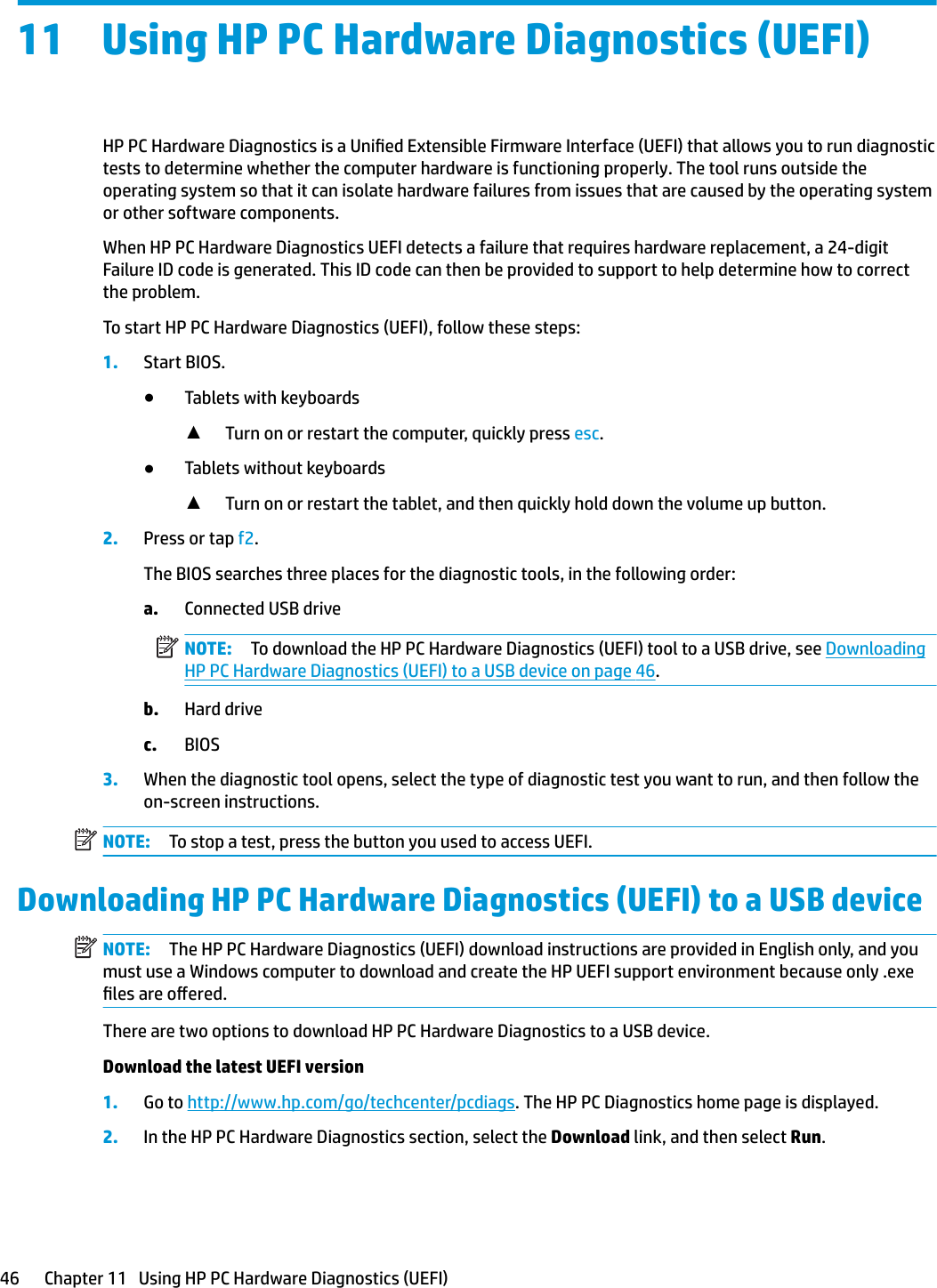 11 Using HP PC Hardware Diagnostics (UEFI)HP PC Hardware Diagnostics is a Unied Extensible Firmware Interface (UEFI) that allows you to run diagnostic tests to determine whether the computer hardware is functioning properly. The tool runs outside the operating system so that it can isolate hardware failures from issues that are caused by the operating system or other software components.When HP PC Hardware Diagnostics UEFI detects a failure that requires hardware replacement, a 24-digit Failure ID code is generated. This ID code can then be provided to support to help determine how to correct the problem.To start HP PC Hardware Diagnostics (UEFI), follow these steps:1. Start BIOS.●Tablets with keyboards▲Turn on or restart the computer, quickly press esc.●Tablets without keyboards▲Turn on or restart the tablet, and then quickly hold down the volume up button.2. Press or tap f2.The BIOS searches three places for the diagnostic tools, in the following order:a. Connected USB driveNOTE: To download the HP PC Hardware Diagnostics (UEFI) tool to a USB drive, see Downloading HP PC Hardware Diagnostics (UEFI) to a USB device on page 46.b. Hard drivec. BIOS3. When the diagnostic tool opens, select the type of diagnostic test you want to run, and then follow the on-screen instructions.NOTE: To stop a test, press the button you used to access UEFI.Downloading HP PC Hardware Diagnostics (UEFI) to a USB deviceNOTE: The HP PC Hardware Diagnostics (UEFI) download instructions are provided in English only, and you must use a Windows computer to download and create the HP UEFI support environment because only .exe les are oered.There are two options to download HP PC Hardware Diagnostics to a USB device.Download the latest UEFI version1. Go to http://www.hp.com/go/techcenter/pcdiags. The HP PC Diagnostics home page is displayed.2. In the HP PC Hardware Diagnostics section, select the Download link, and then select Run.46 Chapter 11   Using HP PC Hardware Diagnostics (UEFI)