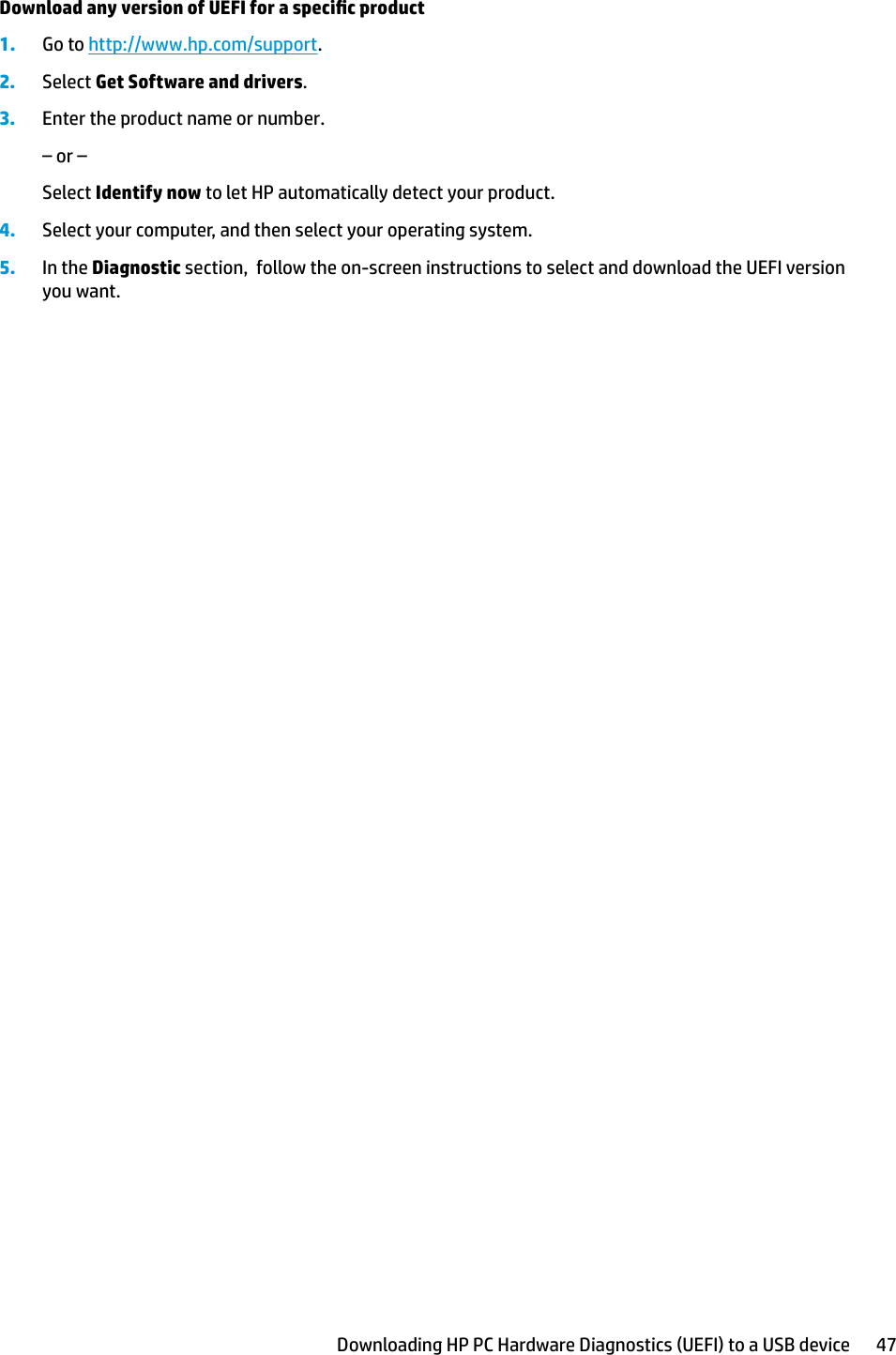 Download any version of UEFI for a specic product1. Go to http://www.hp.com/support.2. Select Get Software and drivers.3. Enter the product name or number.– or –Select Identify now to let HP automatically detect your product.4. Select your computer, and then select your operating system.5. In the Diagnostic section,  follow the on-screen instructions to select and download the UEFI version you want.Downloading HP PC Hardware Diagnostics (UEFI) to a USB device 47