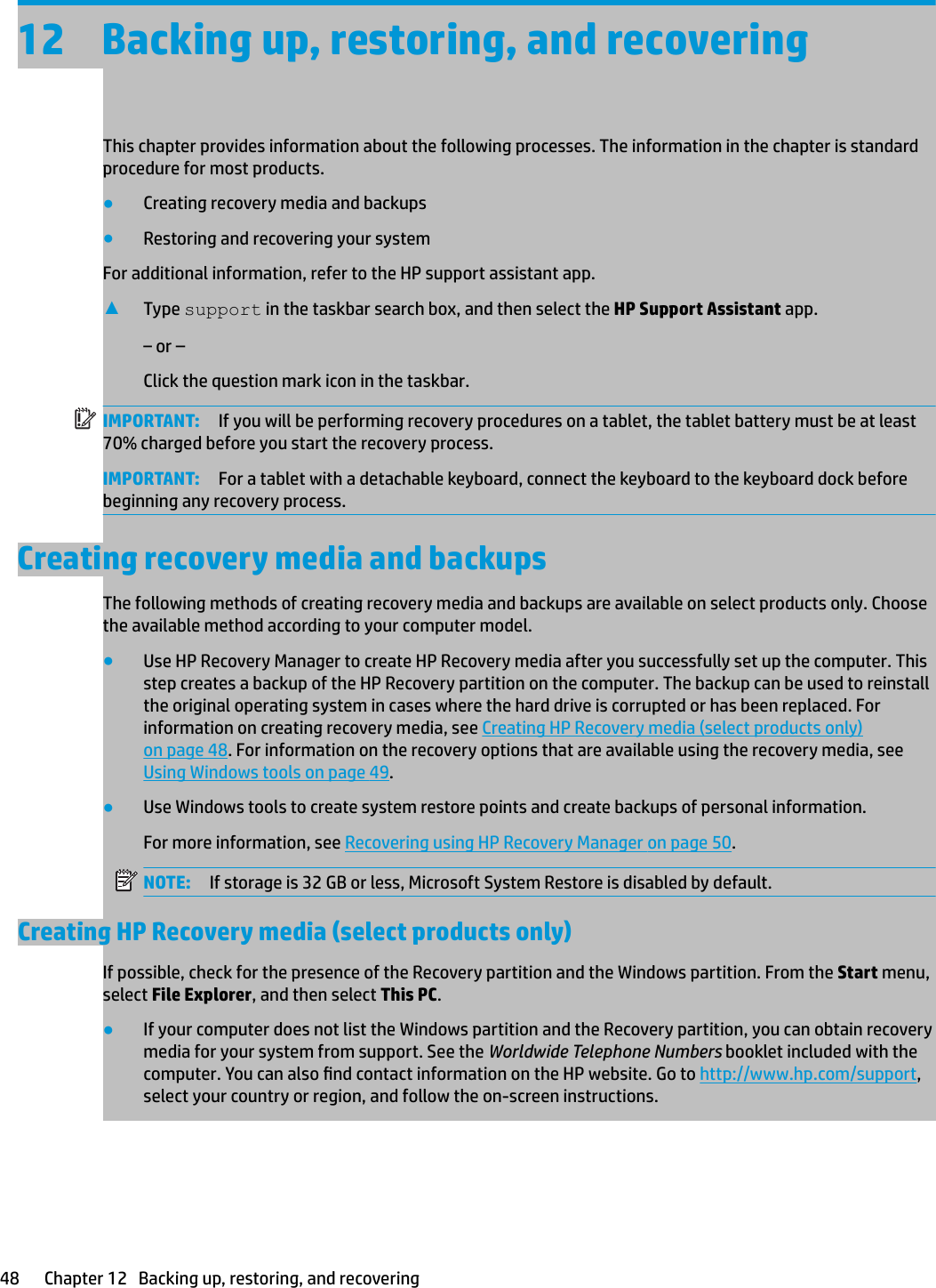 12 Backing up, restoring, and recoveringThis chapter provides information about the following processes. The information in the chapter is standard procedure for most products.●Creating recovery media and backups●Restoring and recovering your systemFor additional information, refer to the HP support assistant app.▲Type support in the taskbar search box, and then select the HP Support Assistant app.‒ or –Click the question mark icon in the taskbar.IMPORTANT: If you will be performing recovery procedures on a tablet, the tablet battery must be at least 70% charged before you start the recovery process.IMPORTANT: For a tablet with a detachable keyboard, connect the keyboard to the keyboard dock before beginning any recovery process.Creating recovery media and backupsThe following methods of creating recovery media and backups are available on select products only. Choose the available method according to your computer model.●Use HP Recovery Manager to create HP Recovery media after you successfully set up the computer. This step creates a backup of the HP Recovery partition on the computer. The backup can be used to reinstall the original operating system in cases where the hard drive is corrupted or has been replaced. For information on creating recovery media, see Creating HP Recovery media (select products only) on page 48. For information on the recovery options that are available using the recovery media, see Using Windows tools on page 49.●Use Windows tools to create system restore points and create backups of personal information. For more information, see Recovering using HP Recovery Manager on page 50.NOTE: If storage is 32 GB or less, Microsoft System Restore is disabled by default.Creating HP Recovery media (select products only)If possible, check for the presence of the Recovery partition and the Windows partition. From the Start menu, select File Explorer, and then select This PC.●If your computer does not list the Windows partition and the Recovery partition, you can obtain recovery media for your system from support. See the Worldwide Telephone Numbers booklet included with the computer. You can also nd contact information on the HP website. Go to http://www.hp.com/support, select your country or region, and follow the on-screen instructions.48 Chapter 12   Backing up, restoring, and recovering