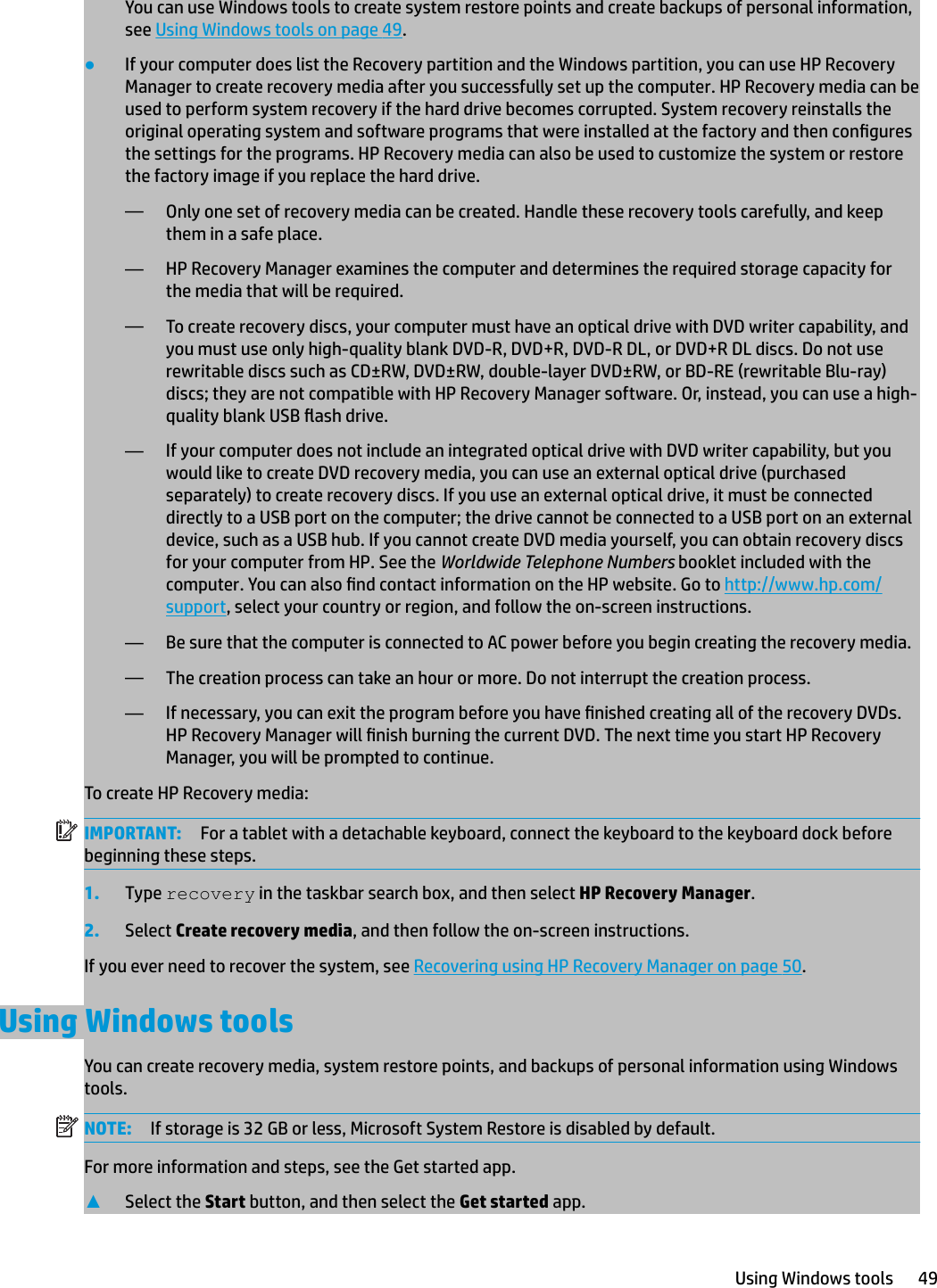 You can use Windows tools to create system restore points and create backups of personal information, see Using Windows tools on page 49.●If your computer does list the Recovery partition and the Windows partition, you can use HP Recovery Manager to create recovery media after you successfully set up the computer. HP Recovery media can be used to perform system recovery if the hard drive becomes corrupted. System recovery reinstalls the original operating system and software programs that were installed at the factory and then congures the settings for the programs. HP Recovery media can also be used to customize the system or restore the factory image if you replace the hard drive.—Only one set of recovery media can be created. Handle these recovery tools carefully, and keep them in a safe place.—HP Recovery Manager examines the computer and determines the required storage capacity for the media that will be required.—To create recovery discs, your computer must have an optical drive with DVD writer capability, and you must use only high-quality blank DVD-R, DVD+R, DVD-R DL, or DVD+R DL discs. Do not use rewritable discs such as CD±RW, DVD±RW, double-layer DVD±RW, or BD-RE (rewritable Blu-ray) discs; they are not compatible with HP Recovery Manager software. Or, instead, you can use a high-quality blank USB ash drive. —If your computer does not include an integrated optical drive with DVD writer capability, but you would like to create DVD recovery media, you can use an external optical drive (purchased separately) to create recovery discs. If you use an external optical drive, it must be connected directly to a USB port on the computer; the drive cannot be connected to a USB port on an external device, such as a USB hub. If you cannot create DVD media yourself, you can obtain recovery discs for your computer from HP. See the Worldwide Telephone Numbers booklet included with the computer. You can also nd contact information on the HP website. Go to http://www.hp.com/support, select your country or region, and follow the on-screen instructions.—Be sure that the computer is connected to AC power before you begin creating the recovery media.—The creation process can take an hour or more. Do not interrupt the creation process.—If necessary, you can exit the program before you have nished creating all of the recovery DVDs. HP Recovery Manager will nish burning the current DVD. The next time you start HP Recovery Manager, you will be prompted to continue.To create HP Recovery media:IMPORTANT: For a tablet with a detachable keyboard, connect the keyboard to the keyboard dock before beginning these steps.1. Type recovery in the taskbar search box, and then select HP Recovery Manager.2. Select Create recovery media, and then follow the on-screen instructions.If you ever need to recover the system, see Recovering using HP Recovery Manager on page 50.Using Windows toolsYou can create recovery media, system restore points, and backups of personal information using Windows tools. NOTE: If storage is 32 GB or less, Microsoft System Restore is disabled by default.For more information and steps, see the Get started app.▲Select the Start button, and then select the Get started app.Using Windows tools 49