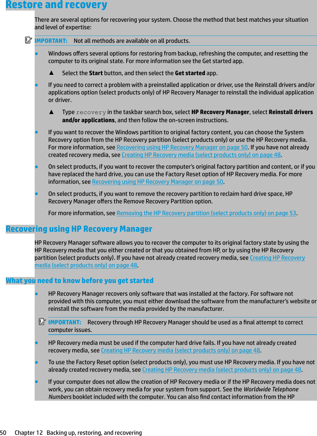 Restore and recoveryThere are several options for recovering your system. Choose the method that best matches your situation and level of expertise:IMPORTANT: Not all methods are available on all products.●Windows oers several options for restoring from backup, refreshing the computer, and resetting the computer to its original state. For more information see the Get started app.▲Select the Start button, and then select the Get started app.●If you need to correct a problem with a preinstalled application or driver, use the Reinstall drivers and/or applications option (select products only) of HP Recovery Manager to reinstall the individual application or driver.▲Type recovery in the taskbar search box, select HP Recovery Manager, select Reinstall drivers and/or applications, and then follow the on-screen instructions.●If you want to recover the Windows partition to original factory content, you can choose the System Recovery option from the HP Recovery partition (select products only) or use the HP Recovery media. For more information, see Recovering using HP Recovery Manager on page 50. If you have not already created recovery media, see Creating HP Recovery media (select products only) on page 48.●On select products, if you want to recover the computer&apos;s original factory partition and content, or if you have replaced the hard drive, you can use the Factory Reset option of HP Recovery media. For more information, see Recovering using HP Recovery Manager on page 50.●On select products, if you want to remove the recovery partition to reclaim hard drive space, HP Recovery Manager oers the Remove Recovery Partition option.For more information, see Removing the HP Recovery partition (select products only) on page 53.Recovering using HP Recovery ManagerHP Recovery Manager software allows you to recover the computer to its original factory state by using the HP Recovery media that you either created or that you obtained from HP, or by using the HP Recovery partition (select products only). If you have not already created recovery media, see Creating HP Recovery media (select products only) on page 48.What you need to know before you get started●HP Recovery Manager recovers only software that was installed at the factory. For software not provided with this computer, you must either download the software from the manufacturer&apos;s website or reinstall the software from the media provided by the manufacturer.IMPORTANT: Recovery through HP Recovery Manager should be used as a nal attempt to correct computer issues.●HP Recovery media must be used if the computer hard drive fails. If you have not already created recovery media, see Creating HP Recovery media (select products only) on page 48.●To use the Factory Reset option (select products only), you must use HP Recovery media. If you have not already created recovery media, see Creating HP Recovery media (select products only) on page 48.●If your computer does not allow the creation of HP Recovery media or if the HP Recovery media does not work, you can obtain recovery media for your system from support. See the Worldwide Telephone Numbers booklet included with the computer. You can also nd contact information from the HP 50 Chapter 12   Backing up, restoring, and recovering