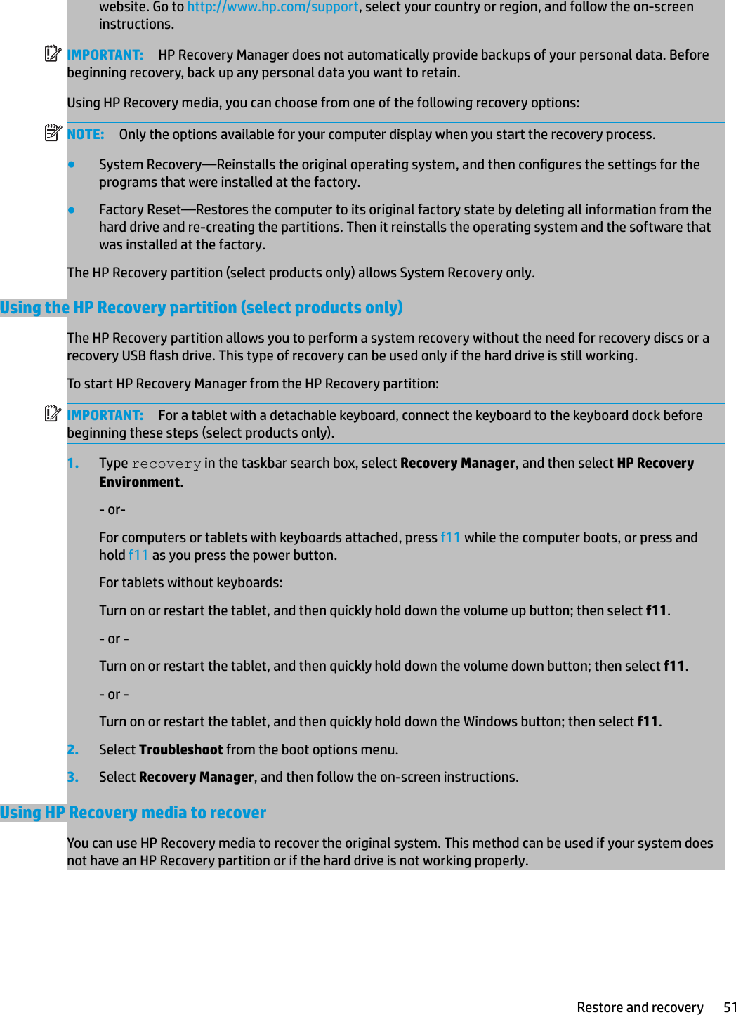 website. Go to http://www.hp.com/support, select your country or region, and follow the on-screen instructions.IMPORTANT: HP Recovery Manager does not automatically provide backups of your personal data. Before beginning recovery, back up any personal data you want to retain.Using HP Recovery media, you can choose from one of the following recovery options:NOTE: Only the options available for your computer display when you start the recovery process.●System Recovery—Reinstalls the original operating system, and then congures the settings for the programs that were installed at the factory.●Factory Reset—Restores the computer to its original factory state by deleting all information from the hard drive and re-creating the partitions. Then it reinstalls the operating system and the software that was installed at the factory.The HP Recovery partition (select products only) allows System Recovery only.Using the HP Recovery partition (select products only)The HP Recovery partition allows you to perform a system recovery without the need for recovery discs or a recovery USB ash drive. This type of recovery can be used only if the hard drive is still working.To start HP Recovery Manager from the HP Recovery partition:IMPORTANT: For a tablet with a detachable keyboard, connect the keyboard to the keyboard dock before beginning these steps (select products only).1. Type recovery in the taskbar search box, select Recovery Manager, and then select HP Recovery Environment.- or-For computers or tablets with keyboards attached, press f11 while the computer boots, or press and hold f11 as you press the power button.For tablets without keyboards:Turn on or restart the tablet, and then quickly hold down the volume up button; then select f11.- or -Turn on or restart the tablet, and then quickly hold down the volume down button; then select f11.- or -Turn on or restart the tablet, and then quickly hold down the Windows button; then select f11.2. Select Troubleshoot from the boot options menu.3. Select Recovery Manager, and then follow the on-screen instructions.Using HP Recovery media to recoverYou can use HP Recovery media to recover the original system. This method can be used if your system does not have an HP Recovery partition or if the hard drive is not working properly.Restore and recovery 51