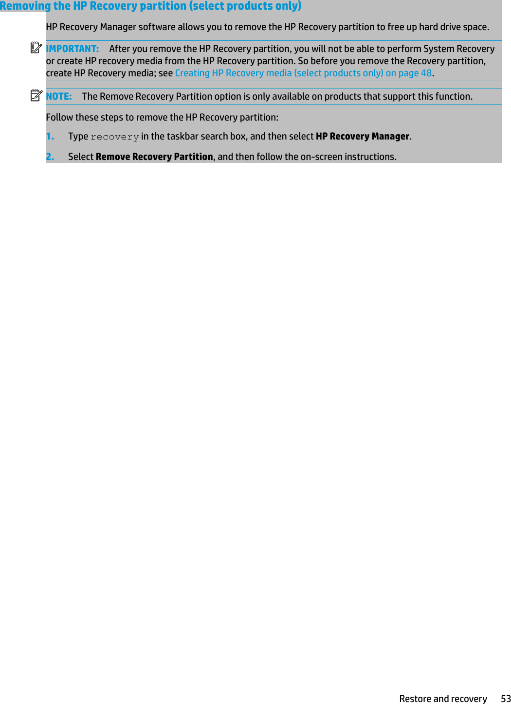 Removing the HP Recovery partition (select products only)HP Recovery Manager software allows you to remove the HP Recovery partition to free up hard drive space.IMPORTANT: After you remove the HP Recovery partition, you will not be able to perform System Recovery or create HP recovery media from the HP Recovery partition. So before you remove the Recovery partition, create HP Recovery media; see Creating HP Recovery media (select products only) on page 48.NOTE: The Remove Recovery Partition option is only available on products that support this function.Follow these steps to remove the HP Recovery partition:1. Type recovery in the taskbar search box, and then select HP Recovery Manager.2. Select Remove Recovery Partition, and then follow the on-screen instructions.Restore and recovery 53