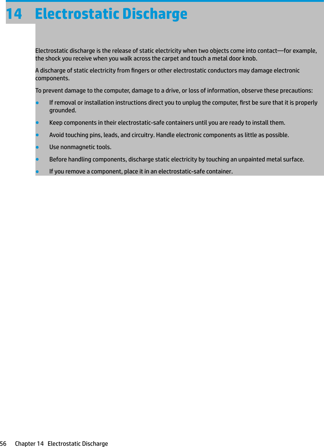 14 Electrostatic DischargeElectrostatic discharge is the release of static electricity when two objects come into contact—for example, the shock you receive when you walk across the carpet and touch a metal door knob.A discharge of static electricity from ngers or other electrostatic conductors may damage electronic components.To prevent damage to the computer, damage to a drive, or loss of information, observe these precautions:●If removal or installation instructions direct you to unplug the computer, rst be sure that it is properly grounded.●Keep components in their electrostatic-safe containers until you are ready to install them.●Avoid touching pins, leads, and circuitry. Handle electronic components as little as possible.●Use nonmagnetic tools.●Before handling components, discharge static electricity by touching an unpainted metal surface.●If you remove a component, place it in an electrostatic-safe container.56 Chapter 14   Electrostatic Discharge