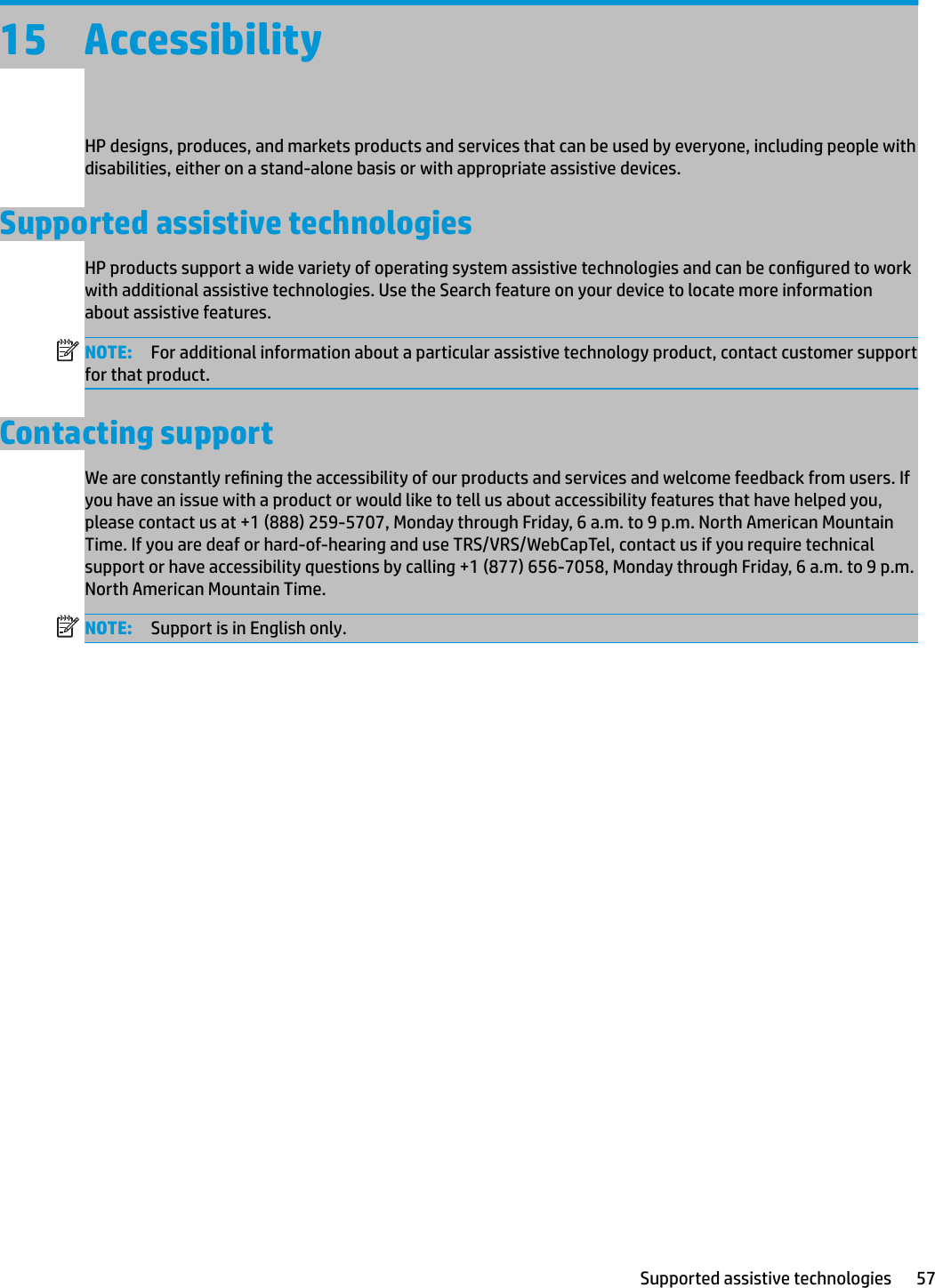 15 AccessibilityHP designs, produces, and markets products and services that can be used by everyone, including people with disabilities, either on a stand-alone basis or with appropriate assistive devices.Supported assistive technologiesHP products support a wide variety of operating system assistive technologies and can be congured to work with additional assistive technologies. Use the Search feature on your device to locate more information about assistive features.NOTE: For additional information about a particular assistive technology product, contact customer support for that product. Contacting supportWe are constantly rening the accessibility of our products and services and welcome feedback from users. If you have an issue with a product or would like to tell us about accessibility features that have helped you, please contact us at +1 (888) 259-5707, Monday through Friday, 6 a.m. to 9 p.m. North American Mountain Time. If you are deaf or hard-of-hearing and use TRS/VRS/WebCapTel, contact us if you require technical support or have accessibility questions by calling +1 (877) 656-7058, Monday through Friday, 6 a.m. to 9 p.m. North American Mountain Time.NOTE: Support is in English only.Supported assistive technologies 57