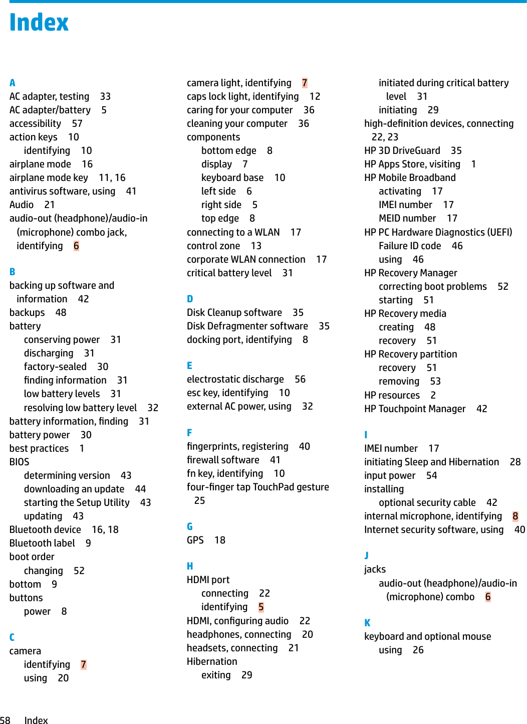 IndexAAC adapter, testing 33AC adapter/battery 5accessibility 57action keys 10identifying 10airplane mode 16airplane mode key 11, 16antivirus software, using 41Audio 21audio-out (headphone)/audio-in (microphone) combo jack, identifying 6Bbacking up software and information 42backups 48batteryconserving power 31discharging 31factory-sealed 30nding information 31low battery levels 31resolving low battery level 32battery information, nding 31battery power 30best practices 1BIOSdetermining version 43downloading an update 44starting the Setup Utility 43updating 43Bluetooth device 16, 18Bluetooth label 9boot orderchanging 52bottom 9buttonspower 8Ccameraidentifying 7using 20camera light, identifying 7caps lock light, identifying 12caring for your computer 36cleaning your computer 36componentsbottom edge 8display 7keyboard base 10left side 6right side 5top edge 8connecting to a WLAN 17control zone 13corporate WLAN connection 17critical battery level 31DDisk Cleanup software 35Disk Defragmenter software 35docking port, identifying 8Eelectrostatic discharge 56esc key, identifying 10external AC power, using 32Fngerprints, registering 40rewall software 41fn key, identifying 10four-nger tap TouchPad gesture25GGPS 18HHDMI portconnecting 22identifying 5HDMI, conguring audio 22headphones, connecting 20headsets, connecting 21Hibernationexiting 29initiated during critical battery level 31initiating 29high-denition devices, connecting22, 23HP 3D DriveGuard 35HP Apps Store, visiting 1HP Mobile Broadbandactivating 17IMEI number 17MEID number 17HP PC Hardware Diagnostics (UEFI)Failure ID code 46using 46HP Recovery Managercorrecting boot problems 52starting 51HP Recovery mediacreating 48recovery 51HP Recovery partitionrecovery 51removing 53HP resources 2HP Touchpoint Manager 42IIMEI number 17initiating Sleep and Hibernation 28input power 54installingoptional security cable 42internal microphone, identifying 8Internet security software, using 40Jjacksaudio-out (headphone)/audio-in (microphone) combo 6Kkeyboard and optional mouseusing 2658 Index