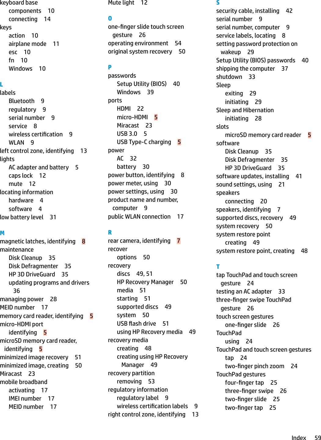 keyboard basecomponents 10connecting 14keysaction 10airplane mode 11esc 10fn 10Windows 10LlabelsBluetooth 9regulatory 9serial number 9service 8wireless certication 9WLAN 9left control zone, identifying 13lightsAC adapter and battery 5caps lock 12mute 12locating informationhardware 4software 4low battery level 31Mmagnetic latches, identifying 8maintenanceDisk Cleanup 35Disk Defragmenter 35HP 3D DriveGuard 35updating programs and drivers36managing power 28MEID number 17memory card reader, identifying 5micro-HDMI portidentifying 5microSD memory card reader, identifying 5minimized image recovery 51minimized image, creating 50Miracast 23mobile broadbandactivating 17IMEI number 17MEID number 17Mute light 12Oone-nger slide touch screen gesture 26operating environment 54original system recovery 50PpasswordsSetup Utility (BIOS) 40Windows 39portsHDMI 22micro-HDMI 5Miracast 23USB 3.0 5USB Type-C charging 5powerAC 32battery 30power button, identifying 8power meter, using 30power settings, using 30product name and number, computer 9public WLAN connection 17Rrear camera, identifying 7recoveroptions 50recoverydiscs 49, 51HP Recovery Manager 50media 51starting 51supported discs 49system 50USB ash drive 51using HP Recovery media 49recovery mediacreating 48creating using HP Recovery Manager 49recovery partitionremoving 53regulatory informationregulatory label 9wireless certication labels 9right control zone, identifying 13Ssecurity cable, installing 42serial number 9serial number, computer 9service labels, locating 8setting password protection on wakeup 29Setup Utility (BIOS) passwords 40shipping the computer 37shutdown 33Sleepexiting 29initiating 29Sleep and Hibernationinitiating 28slotsmicroSD memory card reader 5softwareDisk Cleanup 35Disk Defragmenter 35HP 3D DriveGuard 35software updates, installing 41sound settings, using 21speakersconnecting 20speakers, identifying 7supported discs, recovery 49system recovery 50system restore pointcreating 49system restore point, creating 48Ttap TouchPad and touch screen gesture 24testing an AC adapter 33three-nger swipe TouchPad gesture 26touch screen gesturesone-nger slide 26TouchPadusing 24TouchPad and touch screen gesturestap 24two-nger pinch zoom 24TouchPad gesturesfour-nger tap 25three-nger swipe 26two-nger slide 25two-nger tap 25Index 59