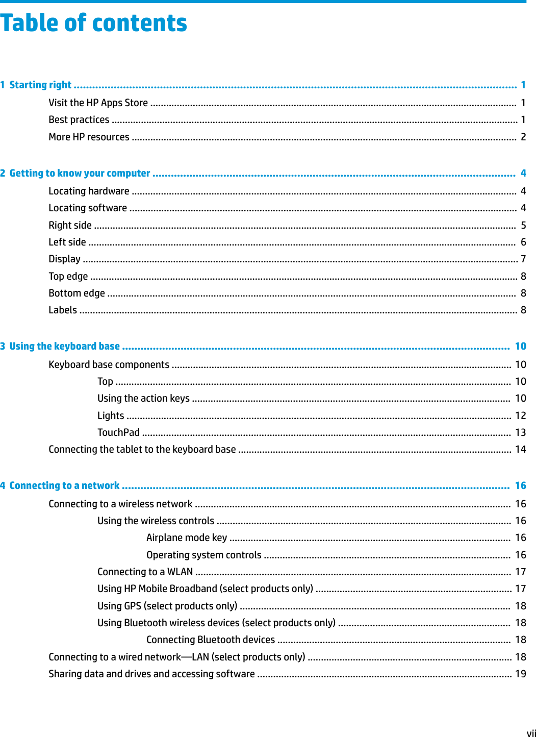 Table of contents1  Starting right ................................................................................................................................................  1Visit the HP Apps Store ..........................................................................................................................................  1Best practices ......................................................................................................................................................... 1More HP resources .................................................................................................................................................  22  Getting to know your computer ......................................................................................................................  4Locating hardware .................................................................................................................................................  4Locating software .................................................................................................................................................. 4Right side ...............................................................................................................................................................  5Left side .................................................................................................................................................................  6Display .................................................................................................................................................................... 7Top edge ................................................................................................................................................................. 8Bottom edge ..........................................................................................................................................................  8Labels ..................................................................................................................................................................... 83  Using the keyboard base ..............................................................................................................................  10Keyboard base components ................................................................................................................................  10Top .....................................................................................................................................................  10Using the action keys ........................................................................................................................  10Lights ................................................................................................................................................. 12TouchPad ...........................................................................................................................................  13Connecting the tablet to the keyboard base ....................................................................................................... 144  Connecting to a network ..............................................................................................................................  16Connecting to a wireless network .......................................................................................................................  16Using the wireless controls ...............................................................................................................  16Airplane mode key ..........................................................................................................  16Operating system controls .............................................................................................  16Connecting to a WLAN .......................................................................................................................  17Using HP Mobile Broadband (select products only) .......................................................................... 17Using GPS (select products only) ......................................................................................................  18Using Bluetooth wireless devices (select products only) .................................................................  18Connecting Bluetooth devices ........................................................................................  18Connecting to a wired network—LAN (select products only) ............................................................................. 18Sharing data and drives and accessing software ................................................................................................ 19vii