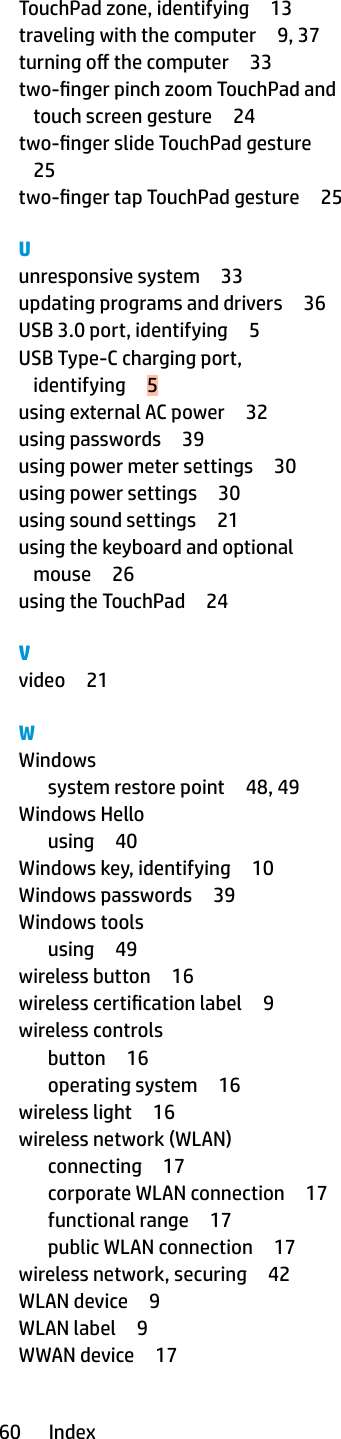 TouchPad zone, identifying 13traveling with the computer 9, 37turning o the computer 33two-nger pinch zoom TouchPad and touch screen gesture 24two-nger slide TouchPad gesture25two-nger tap TouchPad gesture 25Uunresponsive system 33updating programs and drivers 36USB 3.0 port, identifying 5USB Type-C charging port, identifying 5using external AC power 32using passwords 39using power meter settings 30using power settings 30using sound settings 21using the keyboard and optional mouse 26using the TouchPad 24Vvideo 21WWindowssystem restore point 48, 49Windows Hellousing 40Windows key, identifying 10Windows passwords 39Windows toolsusing 49wireless button 16wireless certication label 9wireless controlsbutton 16operating system 16wireless light 16wireless network (WLAN)connecting 17corporate WLAN connection 17functional range 17public WLAN connection 17wireless network, securing 42WLAN device 9WLAN label 9WWAN device 1760 Index