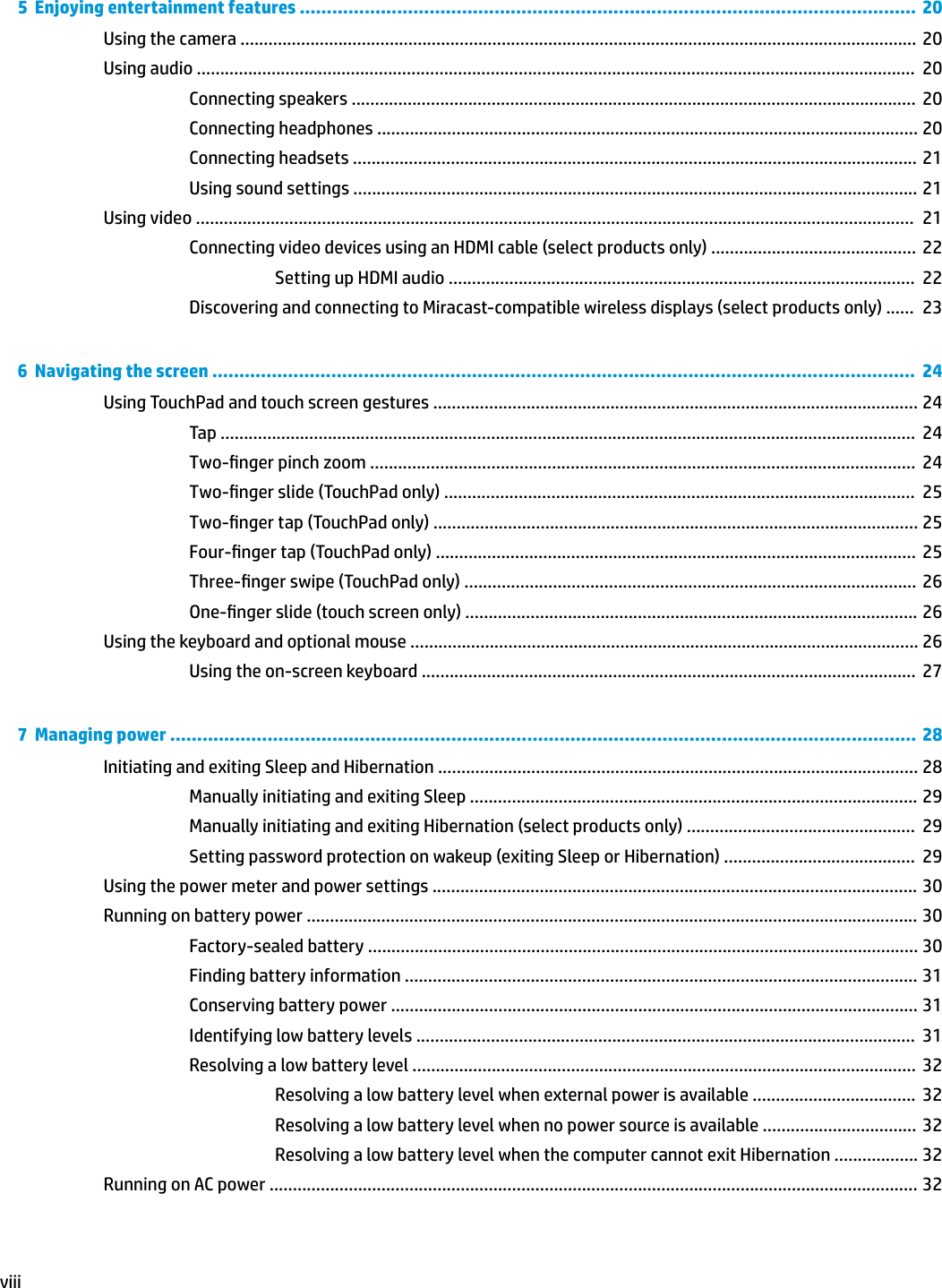 5  Enjoying entertainment features ..................................................................................................................  20Using the camera ................................................................................................................................................. 20Using audio ..........................................................................................................................................................  20Connecting speakers .........................................................................................................................  20Connecting headphones .................................................................................................................... 20Connecting headsets ......................................................................................................................... 21Using sound settings ......................................................................................................................... 21Using video ..........................................................................................................................................................  21Connecting video devices using an HDMI cable (select products only) ............................................  22Setting up HDMI audio ....................................................................................................  22Discovering and connecting to Miracast-compatible wireless displays (select products only) ......  236  Navigating the screen ..................................................................................................................................  24Using TouchPad and touch screen gestures ........................................................................................................ 24Tap .....................................................................................................................................................  24Two-nger pinch zoom .....................................................................................................................  24Two-nger slide (TouchPad only) .....................................................................................................  25Two-nger tap (TouchPad only) ........................................................................................................ 25Four-nger tap (TouchPad only) .......................................................................................................  25Three-nger swipe (TouchPad only) .................................................................................................  26One-nger slide (touch screen only) ................................................................................................. 26Using the keyboard and optional mouse ............................................................................................................. 26Using the on-screen keyboard ..........................................................................................................  277  Managing power .......................................................................................................................................... 28Initiating and exiting Sleep and Hibernation ....................................................................................................... 28Manually initiating and exiting Sleep ................................................................................................ 29Manually initiating and exiting Hibernation (select products only) .................................................  29Setting password protection on wakeup (exiting Sleep or Hibernation) .........................................  29Using the power meter and power settings ........................................................................................................ 30Running on battery power ................................................................................................................................... 30Factory-sealed battery ...................................................................................................................... 30Finding battery information .............................................................................................................. 31Conserving battery power ................................................................................................................. 31Identifying low battery levels ...........................................................................................................  31Resolving a low battery level ............................................................................................................  32Resolving a low battery level when external power is available ...................................  32Resolving a low battery level when no power source is available .................................  32Resolving a low battery level when the computer cannot exit Hibernation .................. 32Running on AC power ........................................................................................................................................... 32viii