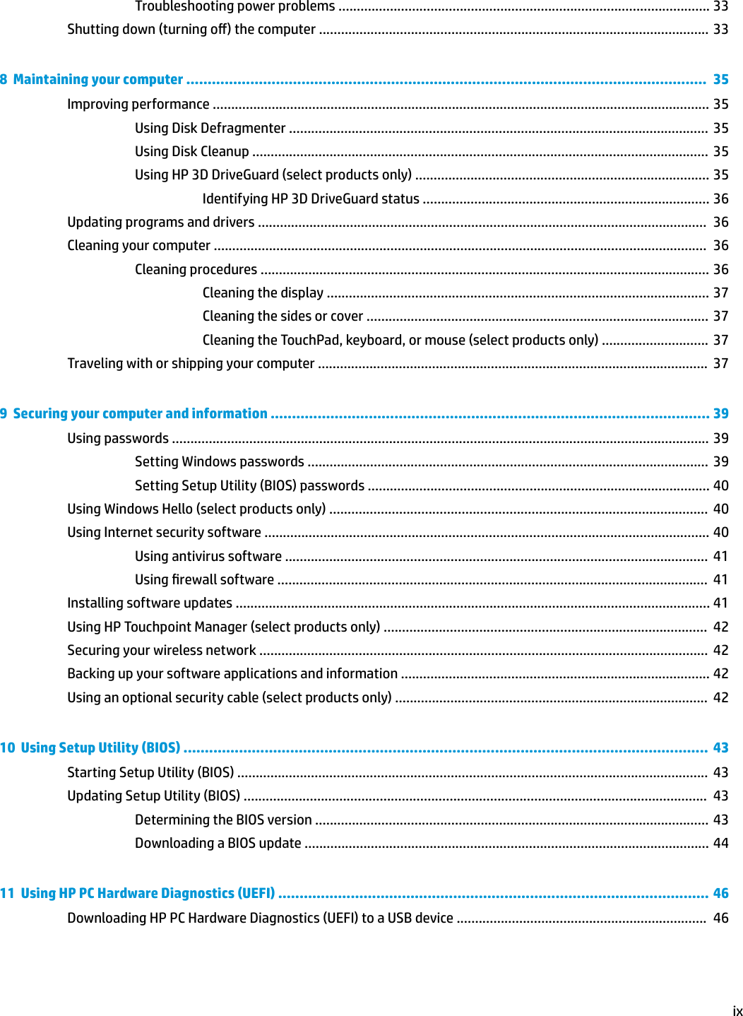 Troubleshooting power problems ..................................................................................................... 33Shutting down (turning o) the computer .......................................................................................................... 338  Maintaining your computer ..........................................................................................................................  35Improving performance ....................................................................................................................................... 35Using Disk Defragmenter ..................................................................................................................  35Using Disk Cleanup ............................................................................................................................  35Using HP 3D DriveGuard (select products only) ................................................................................ 35Identifying HP 3D DriveGuard status .............................................................................. 36Updating programs and drivers ..........................................................................................................................  36Cleaning your computer ......................................................................................................................................  36Cleaning procedures .......................................................................................................................... 36Cleaning the display ........................................................................................................ 37Cleaning the sides or cover .............................................................................................  37Cleaning the TouchPad, keyboard, or mouse (select products only) .............................  37Traveling with or shipping your computer ..........................................................................................................  379  Securing your computer and information ....................................................................................................... 39Using passwords .................................................................................................................................................. 39Setting Windows passwords .............................................................................................................  39Setting Setup Utility (BIOS) passwords ............................................................................................. 40Using Windows Hello (select products only) .......................................................................................................  40Using Internet security software ......................................................................................................................... 40Using antivirus software ...................................................................................................................  41Using rewall software .....................................................................................................................  41Installing software updates ................................................................................................................................. 41Using HP Touchpoint Manager (select products only) ........................................................................................  42Securing your wireless network ..........................................................................................................................  42Backing up your software applications and information .................................................................................... 42Using an optional security cable (select products only) .....................................................................................  4210  Using Setup Utility (BIOS) ...........................................................................................................................  43Starting Setup Utility (BIOS) ................................................................................................................................  43Updating Setup Utility (BIOS) ..............................................................................................................................  43Determining the BIOS version ........................................................................................................... 43Downloading a BIOS update .............................................................................................................. 4411  Using HP PC Hardware Diagnostics (UEFI) ..................................................................................................... 46Downloading HP PC Hardware Diagnostics (UEFI) to a USB device ....................................................................  46ix