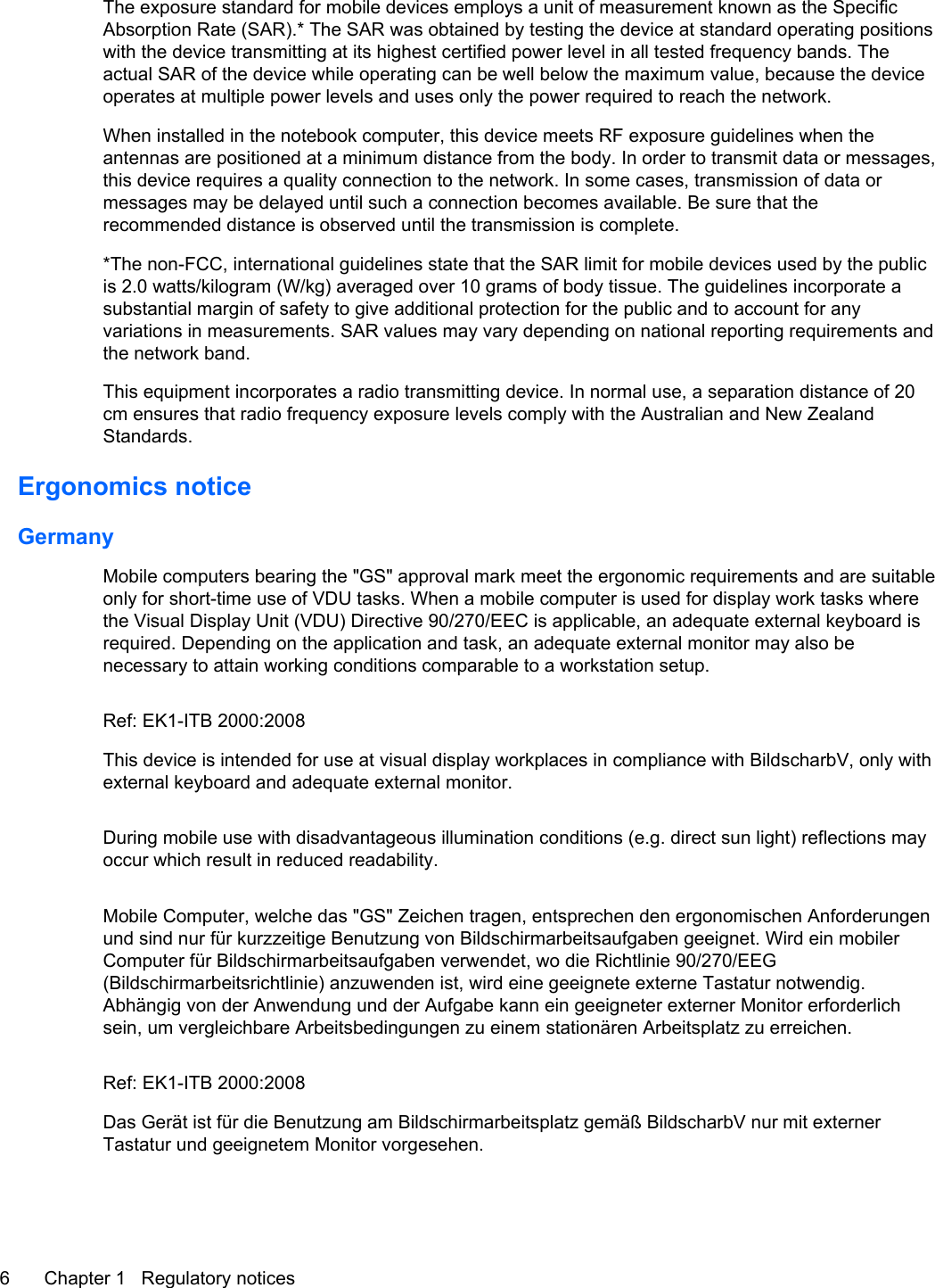 The exposure standard for mobile devices employs a unit of measurement known as the SpecificAbsorption Rate (SAR).* The SAR was obtained by testing the device at standard operating positionswith the device transmitting at its highest certified power level in all tested frequency bands. Theactual SAR of the device while operating can be well below the maximum value, because the deviceoperates at multiple power levels and uses only the power required to reach the network.When installed in the notebook computer, this device meets RF exposure guidelines when theantennas are positioned at a minimum distance from the body. In order to transmit data or messages,this device requires a quality connection to the network. In some cases, transmission of data ormessages may be delayed until such a connection becomes available. Be sure that therecommended distance is observed until the transmission is complete.*The non-FCC, international guidelines state that the SAR limit for mobile devices used by the publicis 2.0 watts/kilogram (W/kg) averaged over 10 grams of body tissue. The guidelines incorporate asubstantial margin of safety to give additional protection for the public and to account for anyvariations in measurements. SAR values may vary depending on national reporting requirements andthe network band.This equipment incorporates a radio transmitting device. In normal use, a separation distance of 20cm ensures that radio frequency exposure levels comply with the Australian and New ZealandStandards.Ergonomics noticeGermanyMobile computers bearing the &quot;GS&quot; approval mark meet the ergonomic requirements and are suitableonly for short-time use of VDU tasks. When a mobile computer is used for display work tasks wherethe Visual Display Unit (VDU) Directive 90/270/EEC is applicable, an adequate external keyboard isrequired. Depending on the application and task, an adequate external monitor may also benecessary to attain working conditions comparable to a workstation setup.Ref: EK1-ITB 2000:2008This device is intended for use at visual display workplaces in compliance with BildscharbV, only withexternal keyboard and adequate external monitor.During mobile use with disadvantageous illumination conditions (e.g. direct sun light) reflections mayoccur which result in reduced readability.Mobile Computer, welche das &quot;GS&quot; Zeichen tragen, entsprechen den ergonomischen Anforderungenund sind nur für kurzzeitige Benutzung von Bildschirmarbeitsaufgaben geeignet. Wird ein mobilerComputer für Bildschirmarbeitsaufgaben verwendet, wo die Richtlinie 90/270/EEG(Bildschirmarbeitsrichtlinie) anzuwenden ist, wird eine geeignete externe Tastatur notwendig.Abhängig von der Anwendung und der Aufgabe kann ein geeigneter externer Monitor erforderlichsein, um vergleichbare Arbeitsbedingungen zu einem stationären Arbeitsplatz zu erreichen.Ref: EK1-ITB 2000:2008Das Gerät ist für die Benutzung am Bildschirmarbeitsplatz gemäß BildscharbV nur mit externerTastatur und geeignetem Monitor vorgesehen.6 Chapter 1   Regulatory notices