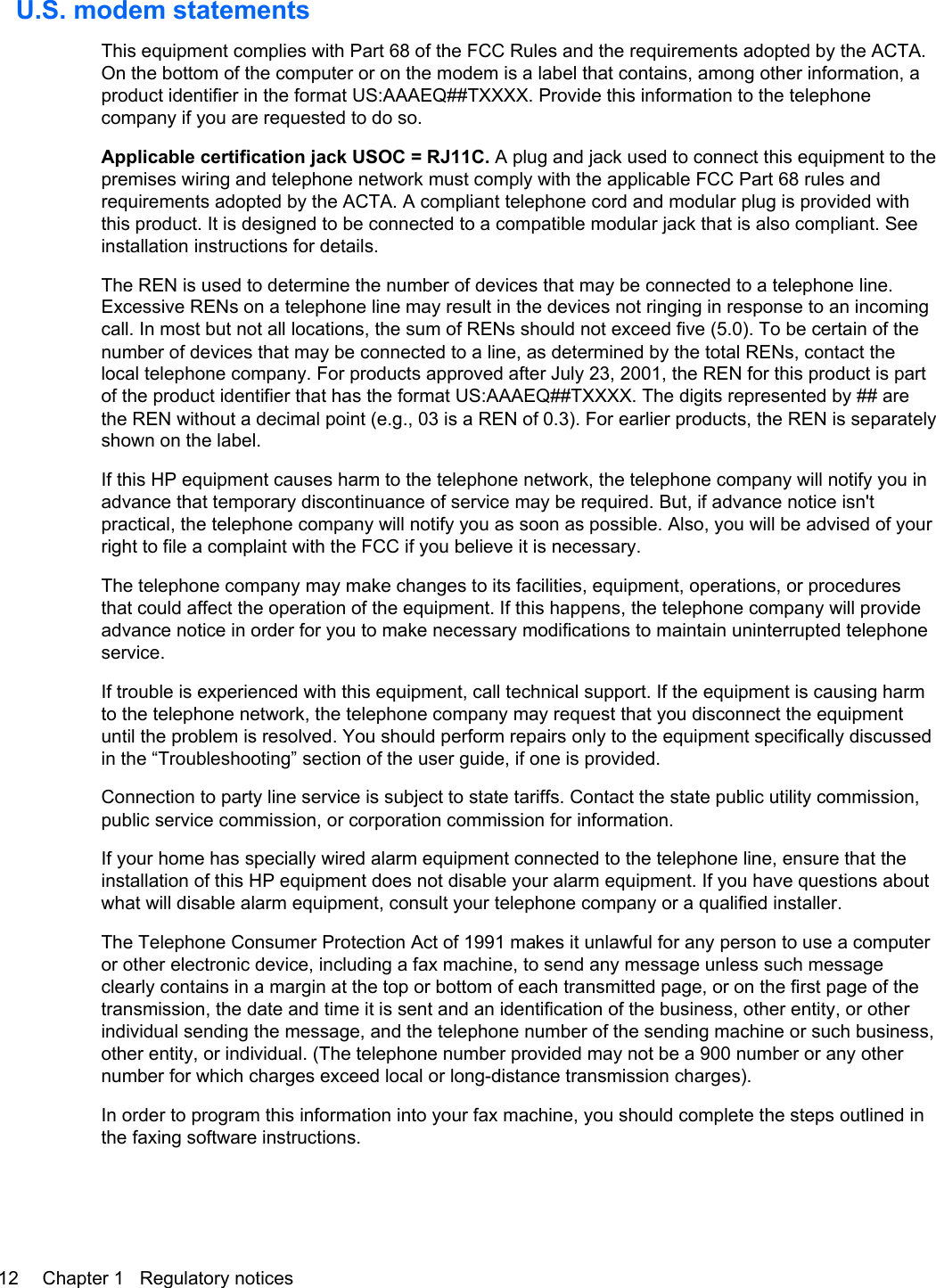 U.S. modem statementsThis equipment complies with Part 68 of the FCC Rules and the requirements adopted by the ACTA.On the bottom of the computer or on the modem is a label that contains, among other information, aproduct identifier in the format US:AAAEQ##TXXXX. Provide this information to the telephonecompany if you are requested to do so.Applicable certification jack USOC = RJ11C. A plug and jack used to connect this equipment to thepremises wiring and telephone network must comply with the applicable FCC Part 68 rules andrequirements adopted by the ACTA. A compliant telephone cord and modular plug is provided withthis product. It is designed to be connected to a compatible modular jack that is also compliant. Seeinstallation instructions for details.The REN is used to determine the number of devices that may be connected to a telephone line.Excessive RENs on a telephone line may result in the devices not ringing in response to an incomingcall. In most but not all locations, the sum of RENs should not exceed five (5.0). To be certain of thenumber of devices that may be connected to a line, as determined by the total RENs, contact thelocal telephone company. For products approved after July 23, 2001, the REN for this product is partof the product identifier that has the format US:AAAEQ##TXXXX. The digits represented by ## arethe REN without a decimal point (e.g., 03 is a REN of 0.3). For earlier products, the REN is separatelyshown on the label.If this HP equipment causes harm to the telephone network, the telephone company will notify you inadvance that temporary discontinuance of service may be required. But, if advance notice isn&apos;tpractical, the telephone company will notify you as soon as possible. Also, you will be advised of yourright to file a complaint with the FCC if you believe it is necessary.The telephone company may make changes to its facilities, equipment, operations, or proceduresthat could affect the operation of the equipment. If this happens, the telephone company will provideadvance notice in order for you to make necessary modifications to maintain uninterrupted telephoneservice.If trouble is experienced with this equipment, call technical support. If the equipment is causing harmto the telephone network, the telephone company may request that you disconnect the equipmentuntil the problem is resolved. You should perform repairs only to the equipment specifically discussedin the “Troubleshooting” section of the user guide, if one is provided.Connection to party line service is subject to state tariffs. Contact the state public utility commission,public service commission, or corporation commission for information.If your home has specially wired alarm equipment connected to the telephone line, ensure that theinstallation of this HP equipment does not disable your alarm equipment. If you have questions aboutwhat will disable alarm equipment, consult your telephone company or a qualified installer.The Telephone Consumer Protection Act of 1991 makes it unlawful for any person to use a computeror other electronic device, including a fax machine, to send any message unless such messageclearly contains in a margin at the top or bottom of each transmitted page, or on the first page of thetransmission, the date and time it is sent and an identification of the business, other entity, or otherindividual sending the message, and the telephone number of the sending machine or such business,other entity, or individual. (The telephone number provided may not be a 900 number or any othernumber for which charges exceed local or long-distance transmission charges).In order to program this information into your fax machine, you should complete the steps outlined inthe faxing software instructions.12 Chapter 1   Regulatory notices