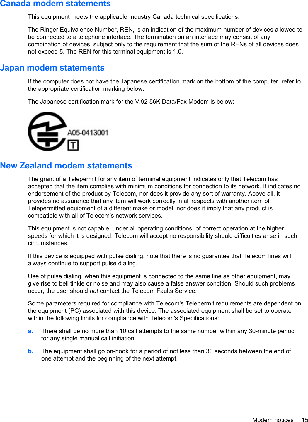Canada modem statementsThis equipment meets the applicable Industry Canada technical specifications.The Ringer Equivalence Number, REN, is an indication of the maximum number of devices allowed tobe connected to a telephone interface. The termination on an interface may consist of anycombination of devices, subject only to the requirement that the sum of the RENs of all devices doesnot exceed 5. The REN for this terminal equipment is 1.0.Japan modem statementsIf the computer does not have the Japanese certification mark on the bottom of the computer, refer tothe appropriate certification marking below.The Japanese certification mark for the V.92 56K Data/Fax Modem is below:New Zealand modem statementsThe grant of a Telepermit for any item of terminal equipment indicates only that Telecom hasaccepted that the item complies with minimum conditions for connection to its network. It indicates noendorsement of the product by Telecom, nor does it provide any sort of warranty. Above all, itprovides no assurance that any item will work correctly in all respects with another item ofTelepermitted equipment of a different make or model, nor does it imply that any product iscompatible with all of Telecom&apos;s network services.This equipment is not capable, under all operating conditions, of correct operation at the higherspeeds for which it is designed. Telecom will accept no responsibility should difficulties arise in suchcircumstances.If this device is equipped with pulse dialing, note that there is no guarantee that Telecom lines willalways continue to support pulse dialing.Use of pulse dialing, when this equipment is connected to the same line as other equipment, maygive rise to bell tinkle or noise and may also cause a false answer condition. Should such problemsoccur, the user should not contact the Telecom Faults Service.Some parameters required for compliance with Telecom&apos;s Telepermit requirements are dependent onthe equipment (PC) associated with this device. The associated equipment shall be set to operatewithin the following limits for compliance with Telecom&apos;s Specifications:a. There shall be no more than 10 call attempts to the same number within any 30-minute periodfor any single manual call initiation.b. The equipment shall go on-hook for a period of not less than 30 seconds between the end ofone attempt and the beginning of the next attempt.Modem notices 15