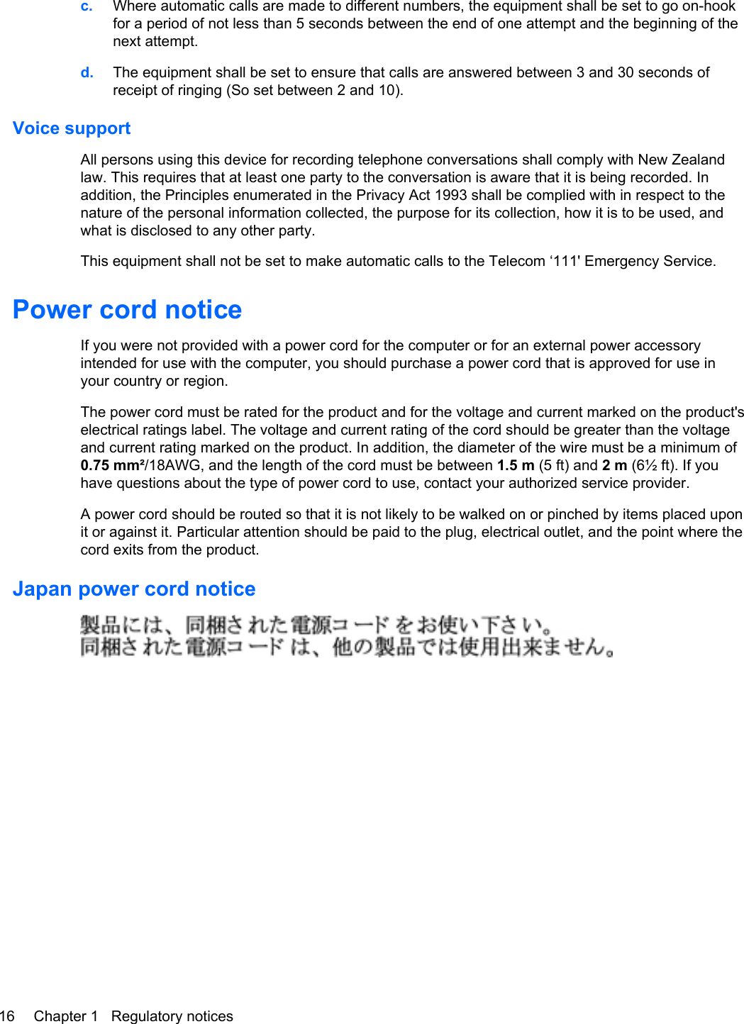 c. Where automatic calls are made to different numbers, the equipment shall be set to go on-hookfor a period of not less than 5 seconds between the end of one attempt and the beginning of thenext attempt.d. The equipment shall be set to ensure that calls are answered between 3 and 30 seconds ofreceipt of ringing (So set between 2 and 10).Voice supportAll persons using this device for recording telephone conversations shall comply with New Zealandlaw. This requires that at least one party to the conversation is aware that it is being recorded. Inaddition, the Principles enumerated in the Privacy Act 1993 shall be complied with in respect to thenature of the personal information collected, the purpose for its collection, how it is to be used, andwhat is disclosed to any other party.This equipment shall not be set to make automatic calls to the Telecom ‘111&apos; Emergency Service.Power cord noticeIf you were not provided with a power cord for the computer or for an external power accessoryintended for use with the computer, you should purchase a power cord that is approved for use inyour country or region.The power cord must be rated for the product and for the voltage and current marked on the product&apos;selectrical ratings label. The voltage and current rating of the cord should be greater than the voltageand current rating marked on the product. In addition, the diameter of the wire must be a minimum of0.75 mm²/18AWG, and the length of the cord must be between 1.5 m (5 ft) and 2 m (6½ ft). If youhave questions about the type of power cord to use, contact your authorized service provider.A power cord should be routed so that it is not likely to be walked on or pinched by items placed uponit or against it. Particular attention should be paid to the plug, electrical outlet, and the point where thecord exits from the product.Japan power cord notice16 Chapter 1   Regulatory notices