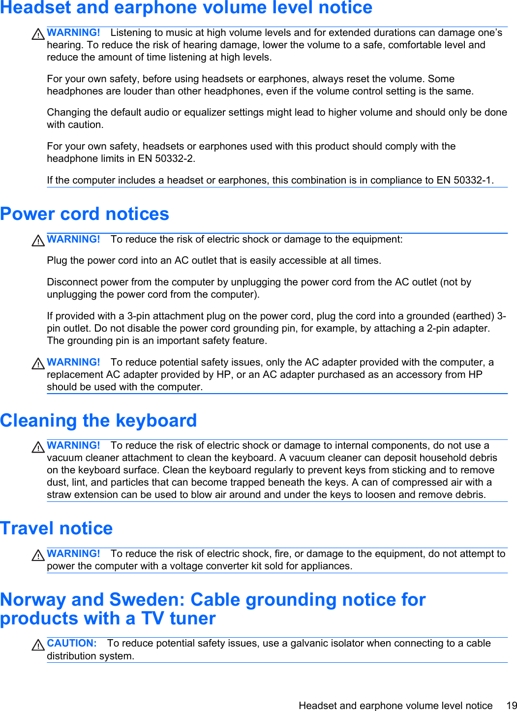 Headset and earphone volume level noticeWARNING! Listening to music at high volume levels and for extended durations can damage one’shearing. To reduce the risk of hearing damage, lower the volume to a safe, comfortable level andreduce the amount of time listening at high levels.For your own safety, before using headsets or earphones, always reset the volume. Someheadphones are louder than other headphones, even if the volume control setting is the same.Changing the default audio or equalizer settings might lead to higher volume and should only be donewith caution.For your own safety, headsets or earphones used with this product should comply with theheadphone limits in EN 50332-2.If the computer includes a headset or earphones, this combination is in compliance to EN 50332-1.Power cord noticesWARNING! To reduce the risk of electric shock or damage to the equipment:Plug the power cord into an AC outlet that is easily accessible at all times.Disconnect power from the computer by unplugging the power cord from the AC outlet (not byunplugging the power cord from the computer).If provided with a 3-pin attachment plug on the power cord, plug the cord into a grounded (earthed) 3-pin outlet. Do not disable the power cord grounding pin, for example, by attaching a 2-pin adapter.The grounding pin is an important safety feature.WARNING! To reduce potential safety issues, only the AC adapter provided with the computer, areplacement AC adapter provided by HP, or an AC adapter purchased as an accessory from HPshould be used with the computer.Cleaning the keyboardWARNING! To reduce the risk of electric shock or damage to internal components, do not use avacuum cleaner attachment to clean the keyboard. A vacuum cleaner can deposit household debrison the keyboard surface. Clean the keyboard regularly to prevent keys from sticking and to removedust, lint, and particles that can become trapped beneath the keys. A can of compressed air with astraw extension can be used to blow air around and under the keys to loosen and remove debris.Travel noticeWARNING! To reduce the risk of electric shock, fire, or damage to the equipment, do not attempt topower the computer with a voltage converter kit sold for appliances.Norway and Sweden: Cable grounding notice forproducts with a TV tunerCAUTION: To reduce potential safety issues, use a galvanic isolator when connecting to a cabledistribution system.Headset and earphone volume level notice 19