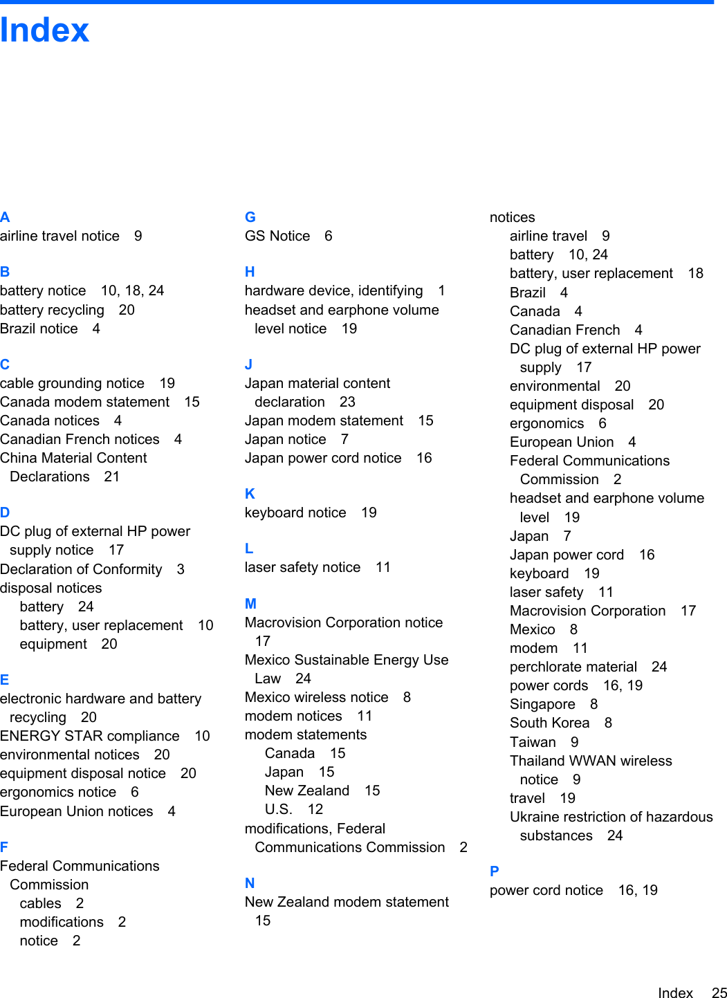 IndexAairline travel notice 9Bbattery notice 10, 18, 24battery recycling 20Brazil notice 4Ccable grounding notice 19Canada modem statement 15Canada notices 4Canadian French notices 4China Material ContentDeclarations 21DDC plug of external HP powersupply notice 17Declaration of Conformity 3disposal noticesbattery 24battery, user replacement 10equipment 20Eelectronic hardware and batteryrecycling 20ENERGY STAR compliance 10environmental notices 20equipment disposal notice 20ergonomics notice 6European Union notices 4FFederal CommunicationsCommissioncables 2modifications 2notice 2GGS Notice 6Hhardware device, identifying 1headset and earphone volumelevel notice 19JJapan material contentdeclaration 23Japan modem statement 15Japan notice 7Japan power cord notice 16Kkeyboard notice 19Llaser safety notice 11MMacrovision Corporation notice17Mexico Sustainable Energy UseLaw 24Mexico wireless notice 8modem notices 11modem statementsCanada 15Japan 15New Zealand 15U.S. 12modifications, FederalCommunications Commission 2NNew Zealand modem statement15noticesairline travel 9battery 10, 24battery, user replacement 18Brazil 4Canada 4Canadian French 4DC plug of external HP powersupply 17environmental 20equipment disposal 20ergonomics 6European Union 4Federal CommunicationsCommission 2headset and earphone volumelevel 19Japan 7Japan power cord 16keyboard 19laser safety 11Macrovision Corporation 17Mexico 8modem 11perchlorate material 24power cords 16, 19Singapore 8South Korea 8Taiwan 9Thailand WWAN wirelessnotice 9travel 19Ukraine restriction of hazardoussubstances 24Ppower cord notice 16, 19Index 25